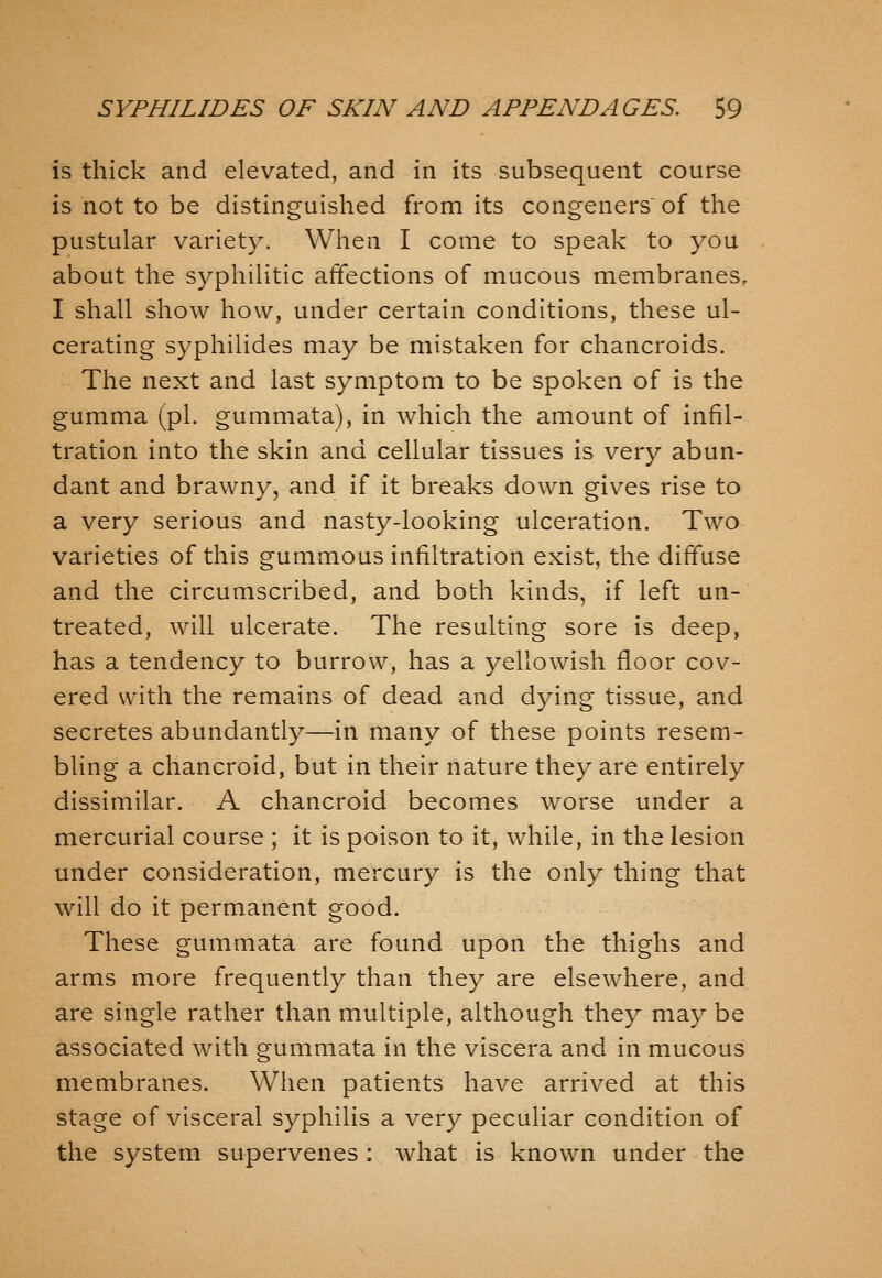 is thick and elevated, and in its subsequent course is not to be distinguished from its congeners of the pustular variety. When I come to speak to you about the syphilitic affections of mucous membranes, I shall show how, under certain conditions, these ul- cerating syphilides may be mistaken for chancroids. The next and last symptom to be spoken of is the gumma (pi. gummata), in which the amount of infil- tration into the skin and cellular tissues is very abun- dant and brawny, and if it breaks down gives rise to a very serious and nasty-looking ulceration. Two varieties of this gummous infiltration exist, the diffuse and the circumscribed, and both kinds, if left un- treated, will ulcerate. The resulting sore is deep, has a tendency to burrow, has a yellowish floor cov- ered with the remains of dead and dying tissue, and secretes abundantly—in many of these points resem- bling a chancroid, but in their nature they are entirely dissimilar. A chancroid becomes worse under a mercurial course ; it is poison to it, while, in the lesion under consideration, mercury is the only thing that will do it permanent good. These gummata are found upon the thighs and arms more frequently than they are elsewhere, and are single rather than multiple, although they may be associated with gummata in the viscera and in mucous membranes. When patients have arrived at this stage of visceral syphilis a very peculiar condition of the system supervenes : what is known under the