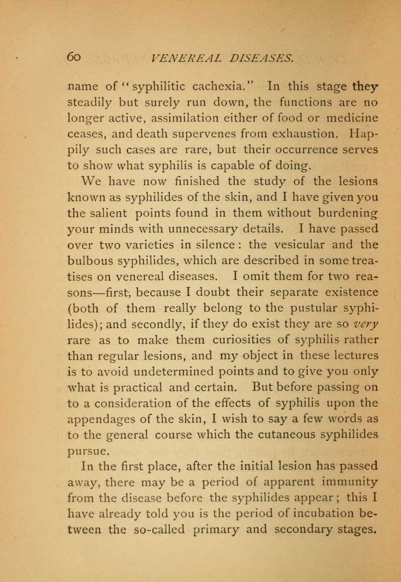 name of  syphilitic cachexia. In this stage they steadily but surely run down, the functions are no longer active, assimilation either of food or medicine ceases, and death supervenes from exhaustion. Hap- pily such cases are rare, but their occurrence serves to show what syphilis is capable of doing. We have now finished the study of the lesions known as syphilides of the skin, and I have given you the salient points found in them without burdening your minds with unnecessary details. I have passed over two varieties in silence : the vesicular and the bulbous syphilides, which are described in some trea- tises on venereal diseases. I omit them for two rea- sons—first, because I doubt their separate existence (both of them really belong to the pustular syphi- lides); and secondly, if they do exist they are so very rare as to make them curiosities of syphilis rather than regular lesions, and my object in these lectures is to avoid undetermined points and to give you only what is practical and certain. But before passing on to a consideration of the effects of syphilis upon the appendages of the skin, I wish to say a few words as to the general course which the cutaneous syphilides pursue. In the first place, after the initial lesion has passed away, there may be a period of apparent immunity from the disease before the syphilides appear; this I have already told you is the period of incubation be- tween the so-called primary and secondary stages.