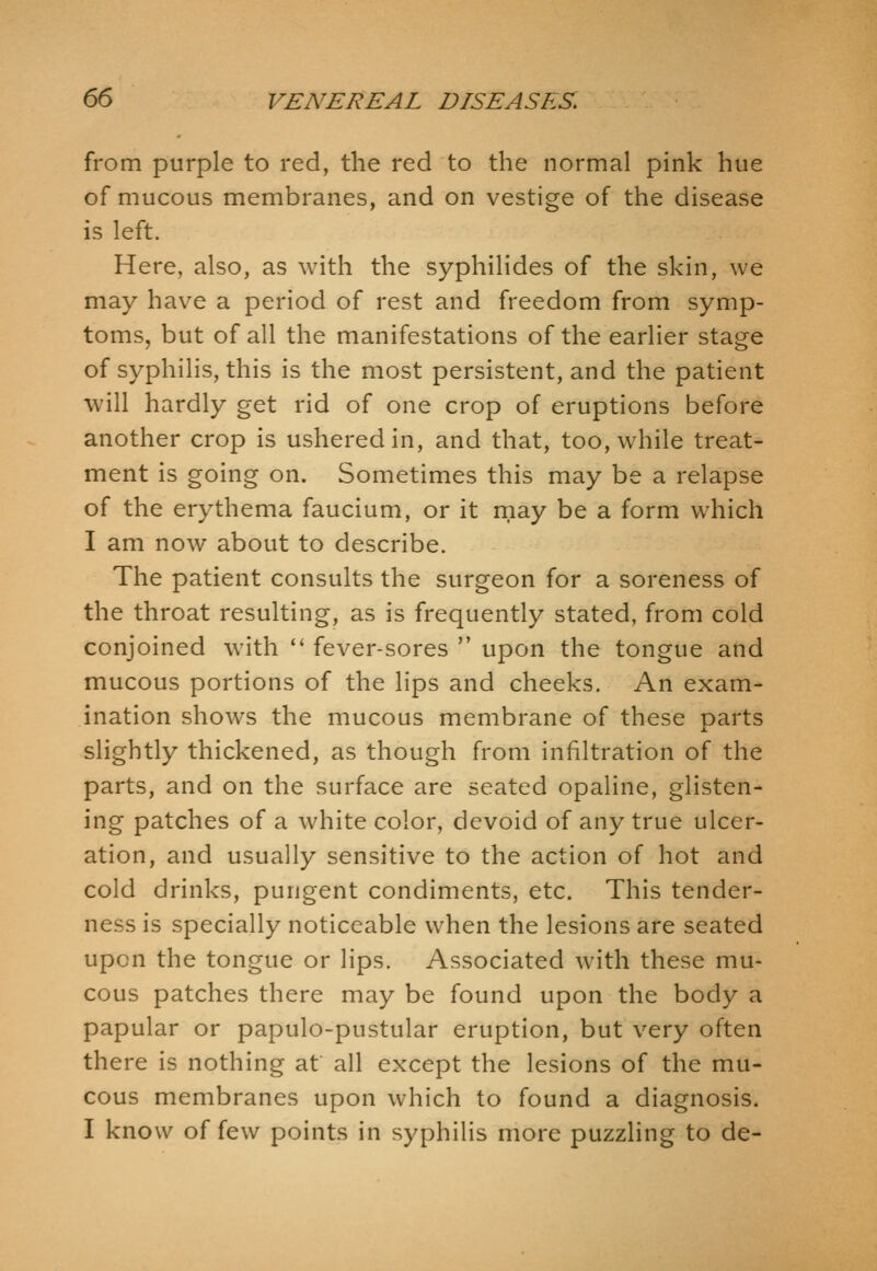 from purple to red, the red to the normal pink hue of mucous membranes, and on vestige of the disease is left. Here, also, as with the syphilides of the skin, we may have a period of rest and freedom from symp- toms, but of all the manifestations of the earlier stage of syphilis, this is the most persistent, and the patient will hardly get rid of one crop of eruptions before another crop is ushered in, and that, too, while treat- ment is going on. Sometimes this may be a relapse of the erythema faucium, or it may be a form which I am now about to describe. The patient consults the surgeon for a soreness of the throat resulting, as is frequently stated, from cold conjoined with '' fever-sores  upon the tongue and mucous portions of the lips and cheeks. An exam- ination shows the mucous membrane of these parts slightly thickened, as though from infiltration of the parts, and on the surface are seated opaline, glisten- ing patches of a white color, devoid of any true ulcer- ation, and usually sensitive to the action of hot and cold drinks, pungent condiments, etc. This tender- ness is specially noticeable when the lesions are seated upon the tongue or lips. Associated with these mu- cous patches there may be found upon the body a papular or papulo-pustular eruption, but very often there is nothing at all except the lesions of the mu- cous membranes upon which to found a diagnosis. I know of few points in syphilis more puzzling to de-