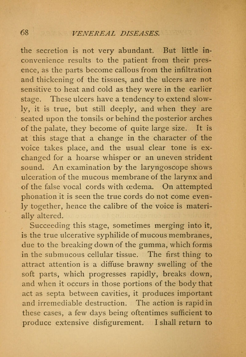 the secretion is not very abundant. But little in- convenience results to the patient from their pres- ence, as the parts become callous from the infiltration and thickening of the tissues, and the ulcers are not sensitive to heat and cold as they were in the earlier stage. These ulcers have a tendency to extend slow- ly, it is true, but still deeply, and when they are seated upon the tonsils or behind the posterior arches of the palate, they become of quite large size. It is at this stage that a change in the character of the voice takes place, and the usual clear tone is ex- changed for a hoarse whisper or an uneven strident sound. An examination by the laryngoscope shows ulceration of the mucous membrane of the larynx and of the false vocal cords with oedema. On attempted phonation it is seen the true cords do not come even- ly together, hence the calibre of the voice is materi- ally altered. Succeeding this stage, sometimes merging into it, is the true ulcerative syphilide of mucous membranes, due to the breaking down of the gumma, which forms in the submucous cellular tissue. The first thing to attract attention is a diffuse brawny swelling of the soft parts, which progresses rapidly, breaks down, and when it occurs in those portions of the body that act as septa between cavities, it produces important and irremediable destruction. The action is rapid in these cases, a few days being oftentimes sufficient to produce extensive disfigurement. I shall return to