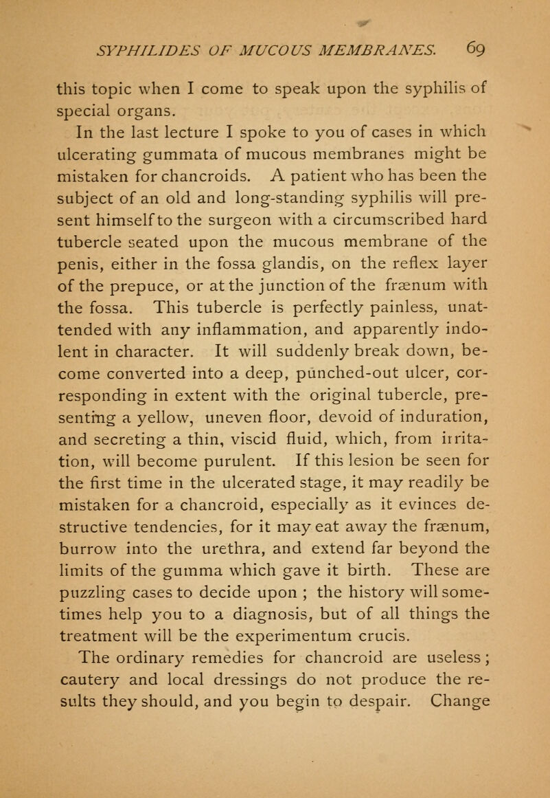 this topic when I come to speak upon the syphiHs of special organs. In the last lecture I spoke to you of cases In which ulcerating gummata of mucous membranes might be mistaken for chancroids. A patient who has been the subject of an old and long-standing syphilis will pre- sent himself to the surgeon with a circumscribed hard tubercle seated upon the mucous membrane of the penis, either in the fossa glandis, on the reflex layer of the prepuce, or at the junction of the frsenum with the fossa. This tubercle is perfectly painless, unat- tended with any inflammation, and apparently indo- lent in character. It will suddenly break down, be- come converted into a deep, piinched-out ulcer, cor- responding in extent with the original tubercle, pre- senting a yellow, uneven floor, devoid of induration, and secreting a thin, viscid fluid, which, from irrita- tion, will become purulent. If this lesion be seen for the first time in the ulcerated stage, it may readily be mistaken for a chancroid, especially as it evinces de- structive tendencies, for it may eat away the fraenum, burrow into the urethra, and extend far beyond the limits of the gumma which gave it birth. These are puzzling cases to decide upon ; the history will some- times help you to a diagnosis, but of all things the treatment will be the experimentum crucis. The ordinary remedies for chancroid are useless; cautery and local dressings do not produce the re- sults they should, and you begin to despair. Change