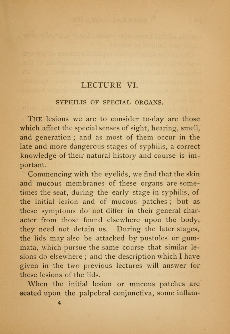 SYPHILIS OF SPECIAL ORGANS. The lesions we are to consider to-day are those which affect the special senses of sight, hearing, smell, and generation ; and as most of them occur in the late and more dangerous stages of syphilis, a correct knowledge of their natural history and course is im- portant. Commencing with the eyelids, we find that the skin and mucous membranes of these organs are some- times the seat, during the early stage in syphilis, of the initial lesion and of mucous patches ; but as these symptoms do not differ in their general char- acter from those found elsewhere upon the body, they need not detain us. During the later stages, the lids may also be attacked by pustules or gum- mata, which pursue the same course that similar le- sions do elsewhere ; and the description which I have given in the two previous lectures will answer for these lesions of the lids. When the initial lesion or mucous patches are seated upon the palpebral conjunctiva, some inflam- 4
