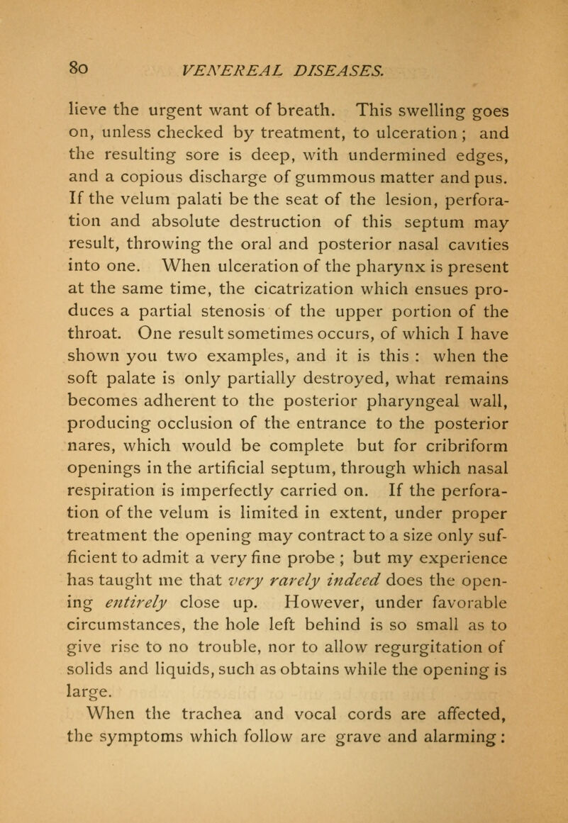 lieve the urgent want of breath. This swelling goes on, unless checked by treatment, to ulceration; and the resulting sore is deep, with undermined edges, and a copious discharge of gummous matter and pus. If the velum palati be the seat of the lesion, perfora- tion and absolute destruction of this septum may result, throwing the oral and posterior nasal cavities into one. When ulceration of the pharynx is present at the same time, the cicatrization which ensues pro- duces a partial stenosis of the upper portion of the throat. One result sometimes occurs, of which I have shown you two examples, and it is this : when the soft palate is only partially destroyed, what remains becomes adherent to the posterior pharyngeal wall, producing occlusion of the entrance to the posterior nares, which would be complete but for cribriform openings in the artificial septum, through which nasal respiration is imperfectly carried on. If the perfora- tion of the velum is limited in extent, under proper treatment the opening may contract to a size only suf- ficient to admit a very fine probe ; but my experience has taught me that very rarely indeed does the open- ing entirely close up. However, under favorable circumstances, the hole left behind is so small as to give rise to no trouble, nor to allow regurgitation of solids and liquids, such as obtains while the opening is larcre. When the trachea and vocal cords are affected, the symptoms which follow are grave and alarming;