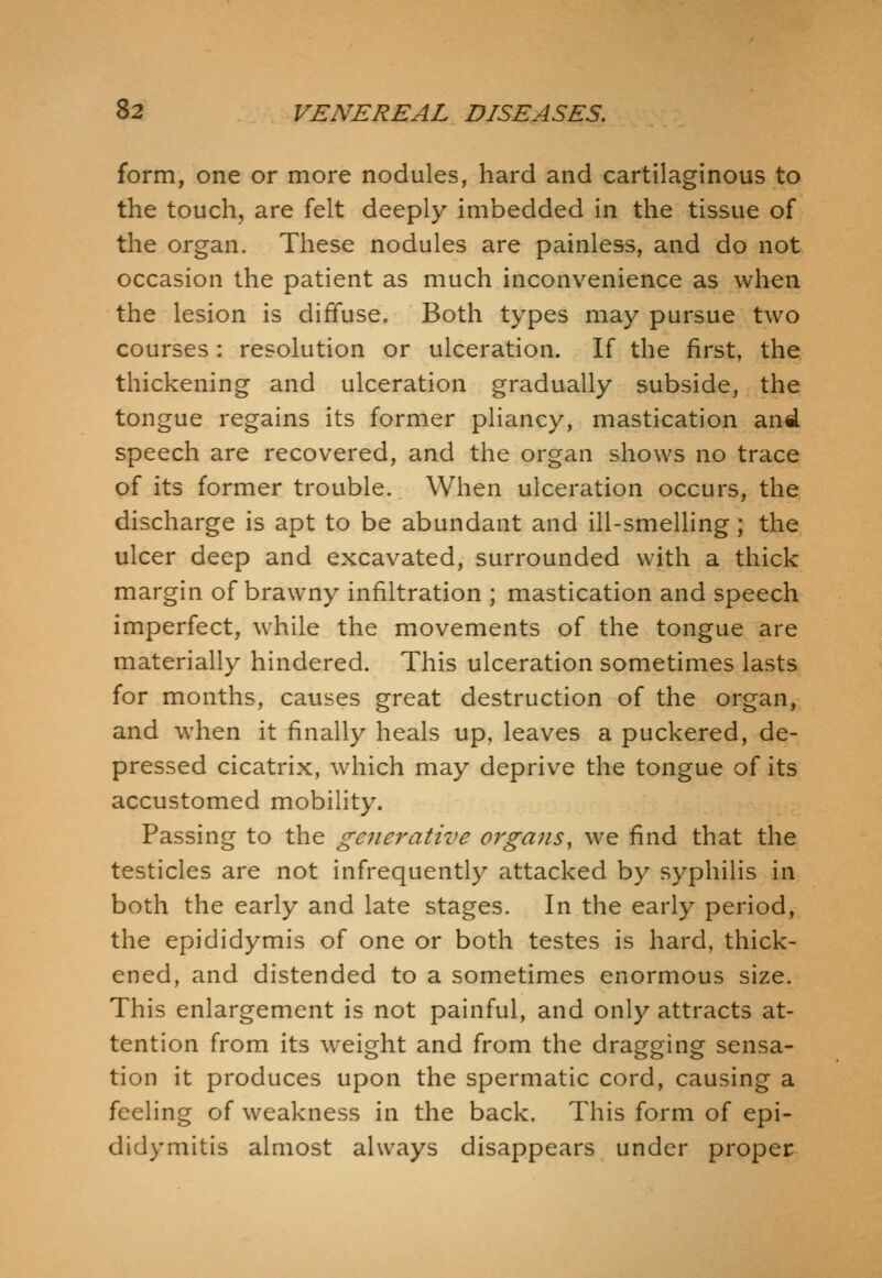 form, one or more nodules, hard and cartilaginous to the touch, are felt deeply imbedded in the tissue of the organ. These nodules are painless, and do not occasion the patient as much inconvenience as when the lesion is diffuse. Both types may pursue two courses : resolution or ulceration. If the first, the thickening and ulceration gradually subside, the tongue regains its former pliancy, mastication and speech are recovered, and the organ shows no trace of its former trouble. When ulceration occurs, the discharge is apt to be abundant and ill-smelling; the ulcer deep and excavated, surrounded with a thick margin of brawny infiltration ; mastication and speech imperfect, while the movements of the tongue are materially hindered. This ulceration sometimes lasts for months, causes great destruction of the organ, and when it finally heals up, leaves a puckered, de- pressed cicatrix, which may deprive the tongue of its accustomed mobility. Passing to the generative orga7is, we find that the testicles are not infrequently attacked by syphilis in both the early and late stages. In the early period, the epididymis of one or both testes is hard, thick- ened, and distended to a sometimes enormous size. This enlargement is not painful, and only attracts at- tention from its weight and from the dragging sensa- tion it produces upon the spermatic cord, causing a feeling of weakness in the back. This form of epi- didymitis almost always disappears under proper