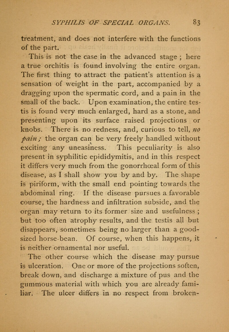 treatment, and does not interfere with the functions of the part. This is not the case in the advanced stage ; here a true orchitis is found involving the entire organ. The first thing to attract the patient's attention is a, sensation of weight in the part, accompanied by a dragging upon the spermatic cord, and a pain in the small of the back. Upon examination, the entire tes- tis is found very much enlarged, hard as a stone, and |)resenting upon its surface raised prx)jections or knobs. There is no redness, and, curious to tell, no pain; the organ can be very freely handled without exciting any uneasiness. This peculiarity is also present in syphilitic epididymitis, and in this respect it differs very much from the gonorrhoeal form of this disease, as I shall show you by and by. The shape is piriform, with the small end pointing towards the abdominal ring. If the disease pursues a favorable course, the hardness and infiltration subside, and the organ may return to its former size and usefulness ; but too often atrophy results, and the testis all but disappears, sometimes being no larger than a good- sized horse-bean. Of course, when this happens, it is neither ornamental nor useful. The other course which the disease may pursue is ulceration. One or more of the projections soften, break down, and discharge a mixture of pus and the gummous material with which you are already fami- liar. The ulcer differs in no respect from broken-