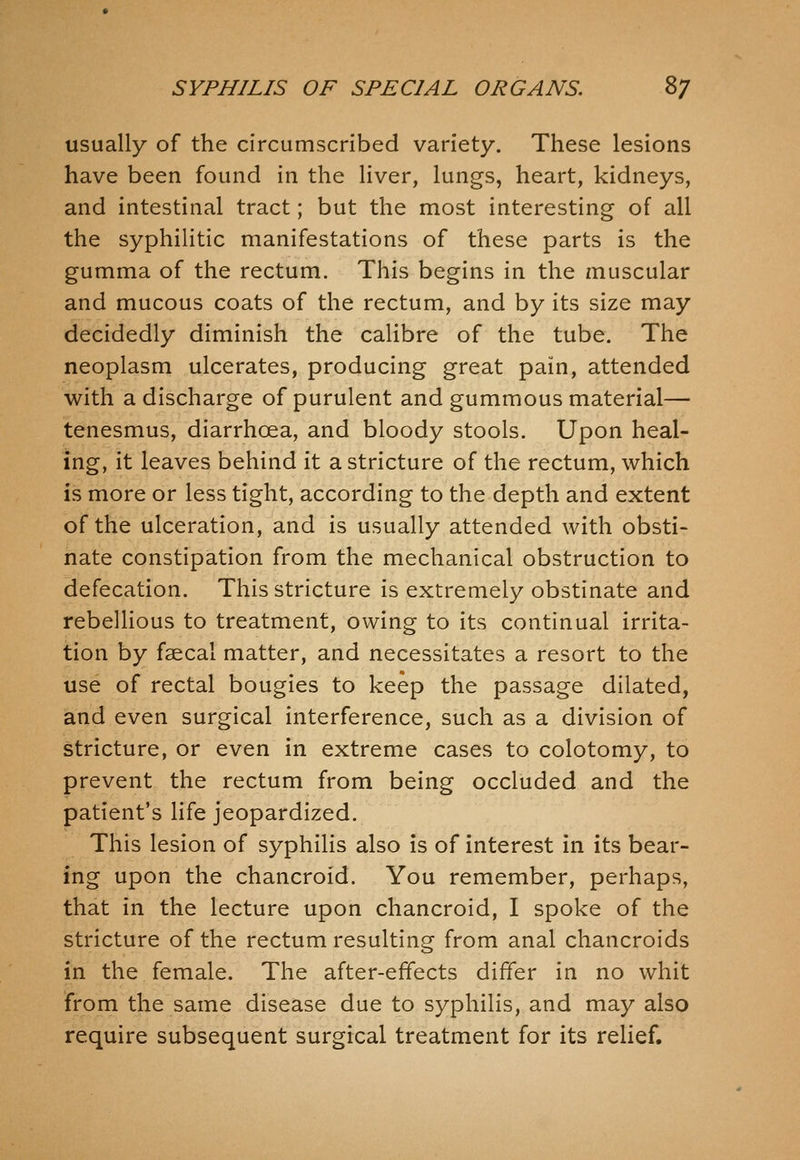 usually of the circumscribed variety. These lesions have been found in the liver, lungs, heart, kidneys, and intestinal tract; but the most interesting of all the syphilitic manifestations of these parts is the gumma of the rectum. This begins in the muscular and mucous coats of the rectum, and by its size may decidedly diminish the calibre of the tube. The neoplasm ulcerates, producing great pain, attended with a discharge of purulent and gummous material— tenesmus, diarrhoea, and bloody stools. Upon heal- ing, it leaves behind it a stricture of the rectum, which is more or less tight, according to the depth and extent of the ulceration, and is usually attended with obsti- nate constipation from the mechanical obstruction to defecation. This stricture is extremely obstinate and rebelUous to treatment, owing to its continual irrita- tion by faecal matter, and necessitates a resort to the use of rectal bougies to keep the passage dilated, and even surgical interference, such as a division of stricture, or even in extreme cases to colotomy, to prevent the rectum from being occluded and the patient's life jeopardized. This lesion of syphilis also is of interest in its bear- ing upon the chancroid. You remember, perhaps, that in the lecture upon chancroid, I spoke of the stricture of the rectum resulting from anal chancroids in the female. The after-effects differ in no whit from the same disease due to syphilis, and may also require subsequent surgical treatment for its relief.