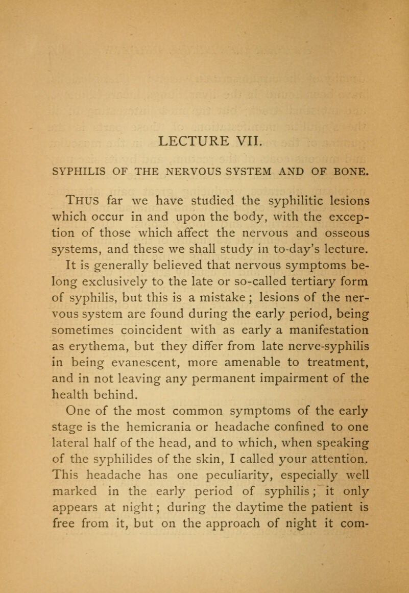 LECTURE VII. SYPHILIS OF THE NERVOUS SYSTEM AND OF BONE. Thus far we have studied the syphiHtic lesions which occur in and upon the body, with the excep- tion of those which affect the nervous and osseous systems, and these we shall study in to-day's lecture. It is generally believed that nervous symptoms be- long exclusively to the late or so-called tertiary form of syphilis, but this is a mistake ; lesions of the ner- vous system are found during the early period, being sometimes coincident with as early a manifestation as erythema, but they differ from late nerve-syphilis in being evanescent, more amenable to treatment, and in not leaving any permanent impairment of the health behind. One of the most common symptoms of the early stage is the hemicrania or headache confined to one lateral half of the head, and to which, when speaking of the syphilides of the skin, I called your attention. This headache has one peculiarity, especially well marked in the early period of syphilis; it only appears at night; during the daytime the patient is free from it, but on the approach of night it com-