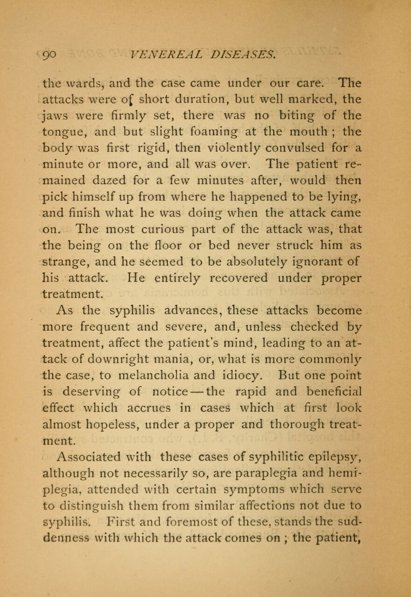 the wards, and the case came under our care. The attacks were of short duration, but well marked, the jaws were firmly set, there was no biting of the tongue, and but slight foaming at the mouth ; the body was first rigid, then violently convulsed for a minute or more, and all was over. The patient re- mained dazed for a few minutes after, would then pick himself up from where he happened to be lying, and finish what he was doing when the attack came on. The most curious part of the attack was, that the being on the floor or bed never struck him as strange, and he seemed to be absolutely ignorant of his attack. He entirely recovered under proper treatment. As the syphilis advances, these attacks become more frequent and severe, and, unless checked by treatment, affect the patient's mind, leading to an at- tack of downright mania, or, what is more commonly the case, to melancholia and idiocy. But one point is deserving of notice — the rapid and beneficial effect which accrues in cases which at first look almost hopeless, under a proper and thorough treat- ment. Associated with these cases of syphilitic epilepsy, although not necessarily so, are paraplegia and hemi- plegia, attended with certain symptoms which serve to distinguish them from similar affections not due to syphilis. First and foremost of these, stands the sud- denness with which the attack comes on ; the patient,