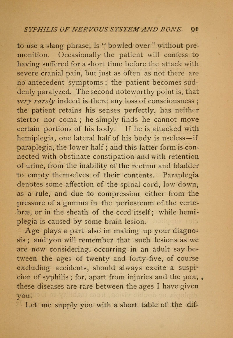 to use a slang phrase, is  bowled over  without pre- monition. Occasionally the patient will confess to having suffered for a short time before the attack with severe cranial pain, but just as often as not there are no antecedent symptoms ; the patient becomes sud- denly paralyzed. The second noteworthy point is, that very rarely indeed is there any loss of consciousness ; the patient retains his senses perfectly, has neither stertor nor coma ; he simply finds he cannot move certain portions of his body. If he is attacked with hemiplegia, one lateral half of his body is useless—if paraplegia, the lower half; and this latter form is con- nected with obstinate constipation and with retention of urine, from the inability of the rectum and bladder to empty themselves of their contents. Paraplegia denotes some affection of the spinal cord, low down, as a rule, and due to compression either from the pressure of a gumma \\\ the periosteum of the verte- brae, or in the sheath of the cord itself; while hemi- plegia is caused by some brain lesion. Age plays a part also in making up your diagno- sis ; and you will remember that such lesions as we are now considering, occurring in an adult say be- tween the ages of twenty and forty-five, of course excluding accidents, should always excite a suspi- cion of syphilis ; for, apart from injuries and the pox, , these diseases are rare between the ages I have given you. Let me supply you with a short table of the dif-