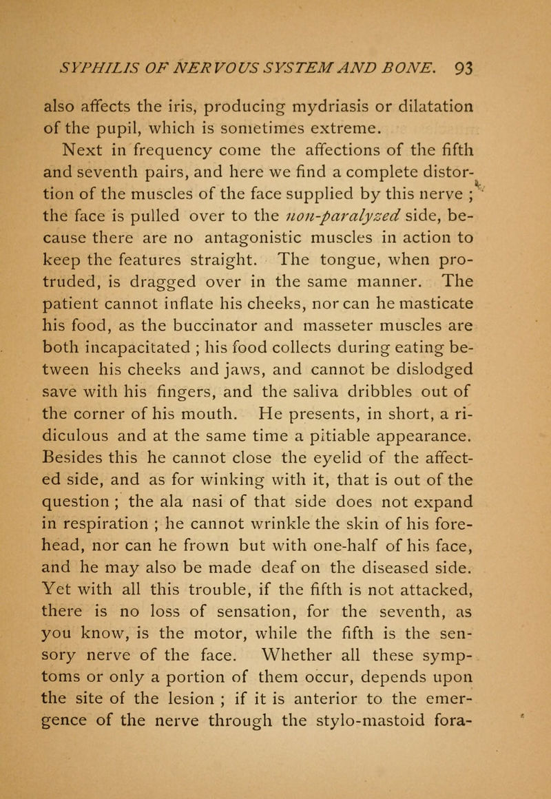 also affects the iris, producing mydriasis or dilatation of the pupil, which is sometimes extreme. Next in frequency come the affections of the fifth and seventh pairs, and here we find a complete distor- tion of the muscles of the face supplied by this nerve ; the face is pulled over to the non-paralyzed side, be- cause there are no antagonistic muscles in action to keep the features straight. The tongue, when pro- truded, is dragged over in the same manner. The patient cannot inflate his cheeks, nor can he masticate his food, as the buccinator and masseter muscles are both incapacitated ; his food collects during eating be- tween his cheeks and jaws, and cannot be dislodged save with his fingers, and the saliva dribbles out of the corner of his mouth. He presents, in short, a ri- diculous and at the same time a pitiable appearance. Besides this he cannot close the eyelid of the affect- ed side, and as for winking with it, that is out of the question ; the ala nasi of that side does not expand in respiration ; he cannot wrinkle the skin of his fore- head, nor can he frown but with one-half of his face, and he may also be made deaf on the diseased side. Yet with all this trouble, if the fifth is not attacked, there is no loss of sensation, for the seventh, as you know, is the motor, while the fffth is the sen- sory nerve of the face. Whether all these symp- toms or only a portion of them occur, depends upon the site of the lesion ; if it is anterior to the emer- gence of the nerve through the stylo-mastoid fora-