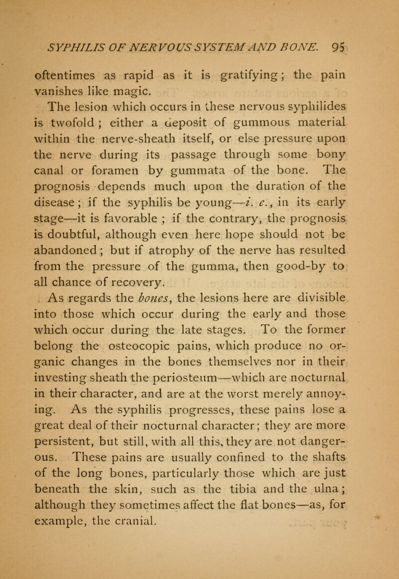 oftentimes as rapid as it is gratifying; the pain vanishes Hke magic. The lesion which occurs in these nervous syphihdes is twofold ; either a deposit of gummous material within the nerve-sheath itself, or else pressure upon the nerve during its passage through some bony canal or foramen by gummata of the bone. The prognosis depends much upon the duration of the disease; if the syphilis be young—i. e.y in its early stage—it is favorable ; if the contrary, the prognosis is doubtful, although even here hope should not be abandoned ; but if atrophy of the nerve has resulted from the pressure of the gumma, then good-by to all chance of recovery. . As regards the bones, the lesions here are divisible, into those which occur during the early and those which occur during the late stages. To the former belong the osteocopic pains, which produce no or- ganic changes in the bones themselves nor in their investing sheath the periosteum—which are nocturnal in their character, and are at the worst merely annoy- ing. As the syphilis progresses, these pains lose a great deal of their nocturnal character; they are more persistent, but still, with all this, they are not danger- ous. These pains are usually confined to the shafts of the long bones, particularly those which are just beneath the skin, such as the tibia and the ulna; although they sometimes affect the flat bones—as, for example, the cranial.