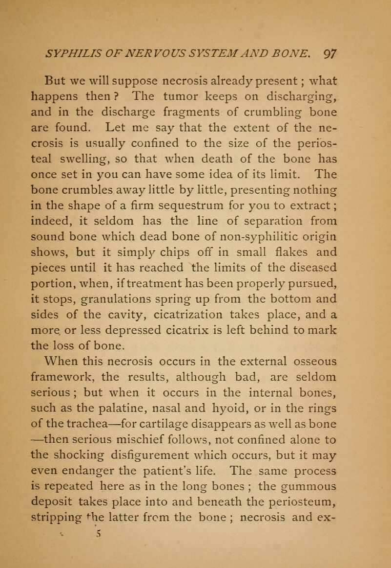 But we will suppose necrosis already present; what happens then ? The tumor keeps on discharging, and in the discharge fragments of crumbling bone are found. Let me say that the extent of the ne- crosis is usually confined to the size of the perios- teal swelling, so that when death of the bone has once set in you can have some idea of its limit. The bone crumbles away little by little, presenting nothing in the shape of a firm sequestrum for you to extract; indeed, it seldom has the line of separation from sound bone which dead bone of non-syphilitic origin shows, but it simpl}^ chips off in small flakes and pieces until it has reached the limits of the diseased portion, when, if treatment has been properly pursued, it stops, granulations spring up from the bottom and sides of the cavity, cicatrization takes place, and a more or less depressed cicatrix is left behind to mark the loss of bone. When this necrosis occurs in the external osseous framework, the results, although bad, are seldom serious ; but when it occurs in the internal bones, such as the palatine, nasal and hyoid, or in the rings of the trachea—for cartilage disappears as well as bone —then serious mischief follows, not confined alone to the shocking disfigurement which occurs, but it may even endanger the patient's life. The same process is repeated here as in the long bones ; the gummous deposit takes place into and beneath the periosteum, stripping ^he latter from the bone ; necrosis and ex- 5