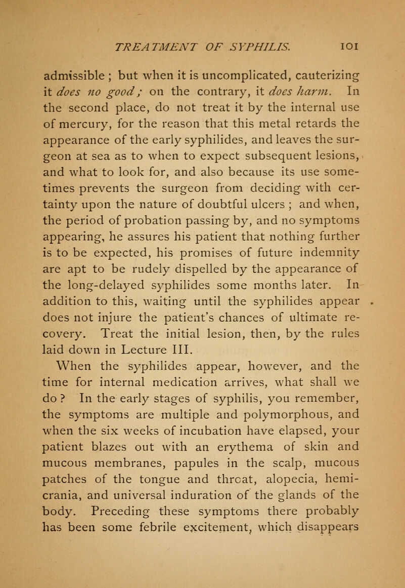 admissible ; but when it is uncomplicated, cauterizing it does 110 good; on the contrary, it does harm. In the second place, do not treat it by the internal use of mercury, for the reason that this metal retards the appearance of the early syphilides, and leaves the sur- geon at sea as to when to expect subsequent lesions, and what to look for, and also because its use some- times prevents the surgeon from deciding with cer- tainty upon the nature of doubtful ulcers ; and when, the period of probation passing by, and no symptoms appearing, he assures his patient that nothing further is to be expected, his promises of future indemnity are apt to be rudely dispelled by the appearance of the long-delayed syphilides some months later. In addition to this, waiting until the syphilides appear does not injure the patient's chances of ultimate re- covery. Treat the initial lesion, then, by the rules laid down in Lecture III. When the syphilides appear, however, and the time for internal medication arrives, what shall we do ? In the early stages of syphilis, you remember, the symptoms are multiple and polymorphous, and when the six weeks of incubation have elapsed, your patient blazes out with an erythema of skin and mucous membranes, papules in the scalp, mucous patches of the tongue and threat, alopecia, hemi- crania, and universal induration of the glands of the body. Preceding these symptoms there probably has been some febrile excitement, which disappears