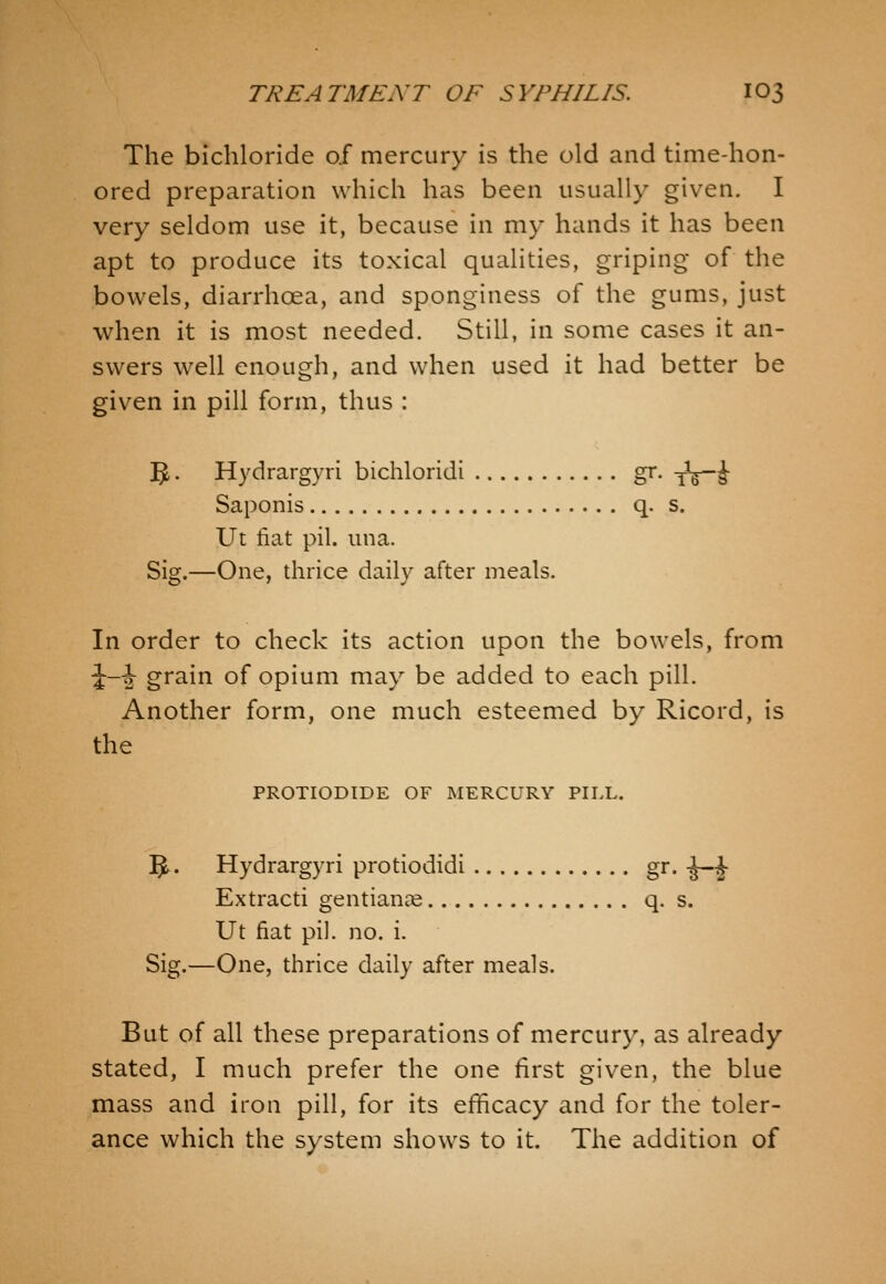 The bichloride of mercury is the old and time-hon- ored preparation which has been usually given, I very seldom use it, because in my hands it has been apt to produce its toxical qualities, griping of the bowels, diarrhoea, and sponginess of the gums, just when it is most needed. Still, in some cases it an- swers well enough, and when used it had better be given in pill form, thus : '^. Hydrargyri bichloridi gr. yVi Saponis q. s. Ut fiat pil. una. Sig.—One, thrice daily after meals. In order to check its action upon the bowels, from i~2 grain of opium may be added to each pill. Another form, one much esteemed by Ricord, is the PROTIODIDE OF MERCURY PILL. ]^. Hydrargyri protiodidi gr. -J-^ Extracti gentianas q. s. Ut fiat pil. no. i. Sig.—One, thrice daily after meals. But of all these preparations of mercury, as already stated, I much prefer the one first given, the blue mass and iron pill, for its efficacy and for the toler- ance which the system show^s to it. The addition of