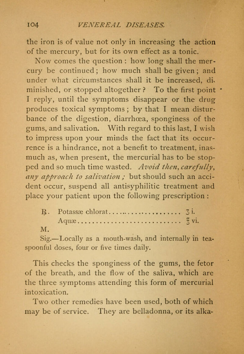 the Iron is of value not only in increasing the action of the mercury, but for its own effect as a tonic. Now comes the question : how long shall the mer- cury be continued ; how much shall be given ; and under what circumstances shall it be increased, dix minished, or stopped altogether? To the first point I reply, until the symptoms disappear or the drug produces toxical symptoms ; by that I mean distur- bance of the digestion, diarrhoea, sponginess of the gums, and salivation. With regard to this last, I wish to impress upon your minds the fact that its occur- rence is a hindrance, not a benefit to treatment, inas- much as, when present, the mercurial has to be stop- ped and so much time wasted. Avoid then, carefully, any approach to salivation ; but should such an acci- dent occur, suspend all antisyphilitic treatment and place your patient upon the following prescription : 3 • Potassre chlorat 3 i- Aquae | vi. M. Sig.—Locally as a mouth-wash, and internally in tea- spoonful doses, four or five times daily. This checks the sponginess of the gums, the fetor of the breath, and the flow of the saliva, which are the three symptoms attending this form of mercurial intoxication. Two other remedies have been used, both of which may be of service. They are belladonna, or its alka-