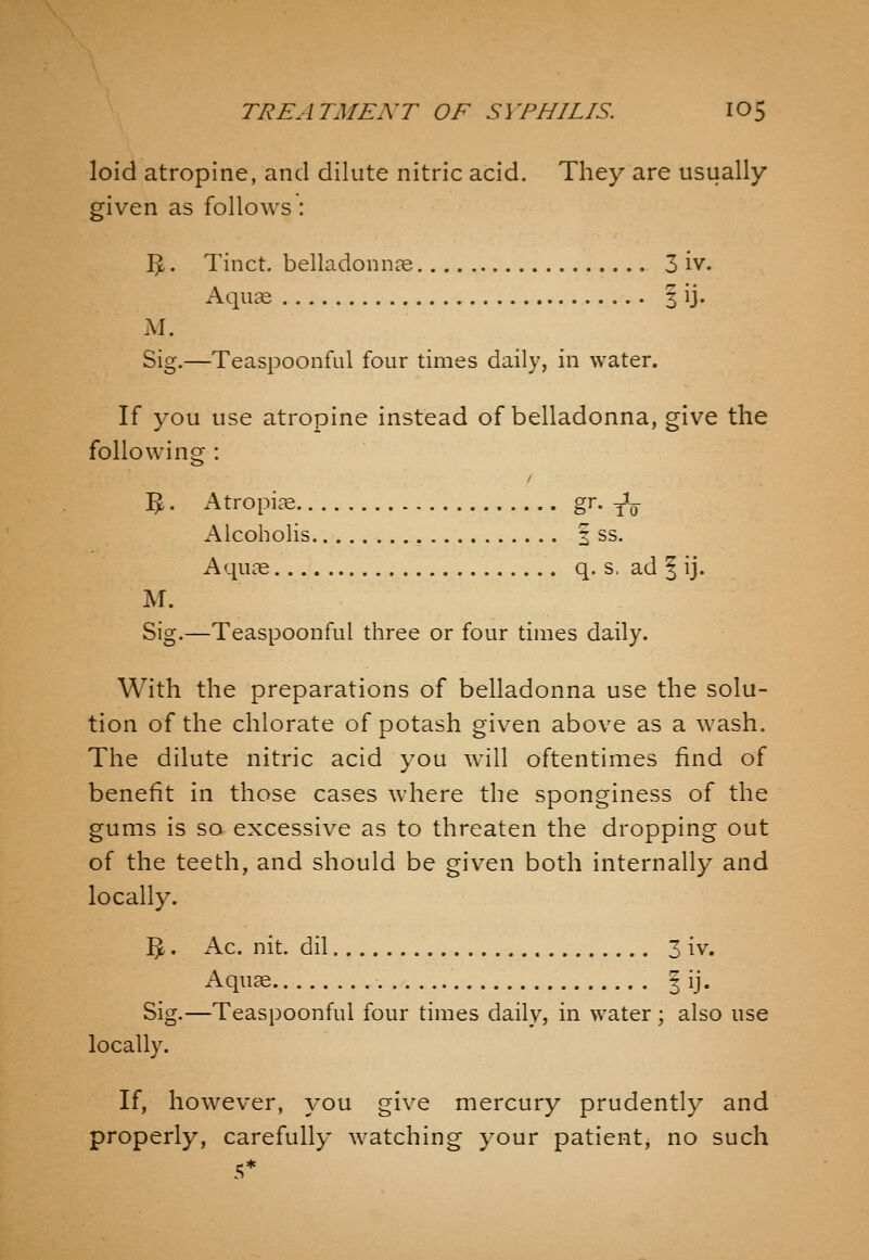 loid atropine, and dilute nitric acid. They are usually given as follows : I^. Tinct. belladonnae 3 iv. Aquae 3 ij. M. Sig.—Teaspoonful four times daily, in water. If you use atropine instead of belladonna, give the following : ^. Atropine g^- To Alcoholis , 2 ss. Aquc^ q. s, ad I ij. Sig.—Teaspoonful three or four times daily. With the preparations of belladonna use the solu- tion of the chlorate of potash given above as a wash. The dilute nitric acid you will oftentimes find of benefit in those cases where the sponginess of the gums is so excessive as to threaten the dropping out of the teeth, and should be given both internally and locally. ^. Ac. nit. dil 3 iv. Aquce ^ ij. Sig.—Teaspoonful four times daily, in water; also use locally. If, however, you give mercury prudently and properly, carefully watching your patient, no such 5^ .*