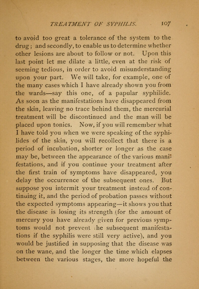 to avoid too great a tolerance of the system to the drug; and secondly, to enable us to determine whether other lesions are about to follow or not. Upon this last point let me dilate a little, even at the risk of seeming tedious, in order to avoid misunderstanding upon your part. We will take, for example, one of the many cases which I have already shown you from the wards—-say this one, of a papular syphilide. As soon as the manifestations have disappeared from the skin, leaving no trace behind them, the mercurial treatment will be discontinued and the man will be placed upon tonics. Now, if you will remember what I have told you when we were speaking of the syphi- lides of the skin, you will recollect that there is a period of incubation, shorter or longer as the case may be, between the appearance of the various mani- festations, and if you continue your treatment after the first train of symptoms have disappeared, you delay the occurrence of the subsequent ones. But suppose you intermit your treatment instead of con- tinuing it, and the period of probation passes without the expected symptoms appearing—it shows you that the disease is losing its strength (^for the amount of mercury you have already given for previous symp- toms would not prevent ihe subsequent manifesta- tions if the syphilis were still very active), and you would be justified in supposing that the disease was on the wane, and the longer the time which elapses between the various stages, the more hopeful the