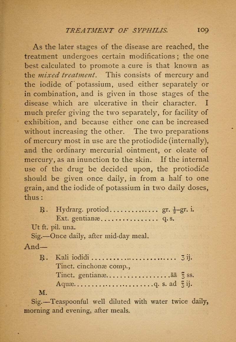 As the later stages of the disease are reached, the treatment undergoes certain modifications ; the one best calculated to promote a cure is that known as the mixed treatineiit. This consists of mercury and the iodide of potassium, used either separately or in combination, and is given in those stages of the disease which are ulcerative in their character. I much prefer giving the two separately, for facility of exhibition, and because either one can be increased without increasing the other. The two preparations of mercury most in use are the protiodide (internally), and the ordinary mercurial ointment, or oleate of mercury, as an inunction to the skin. If the internal use of the drug be decided upon, the protiodide should be given once daily, in from a half to one grain, and the iodide of potassium in two daily doses, thus : 15.. Hydrarg. protiod gr. -J—gr. i. Ext. gentianae q. s. Ut ft. pil. una. Sig.—Once daily, after mid-day meal. And— 5. Kali iodidi ,-, 3 ij. Tinct. cinchonce comp., Tinct. gentians aa | ss. Aquae q. s. ad ^ ij. M. Sig.—Teaspoonful well diluted with water twice daily, morning and evening, after meals.