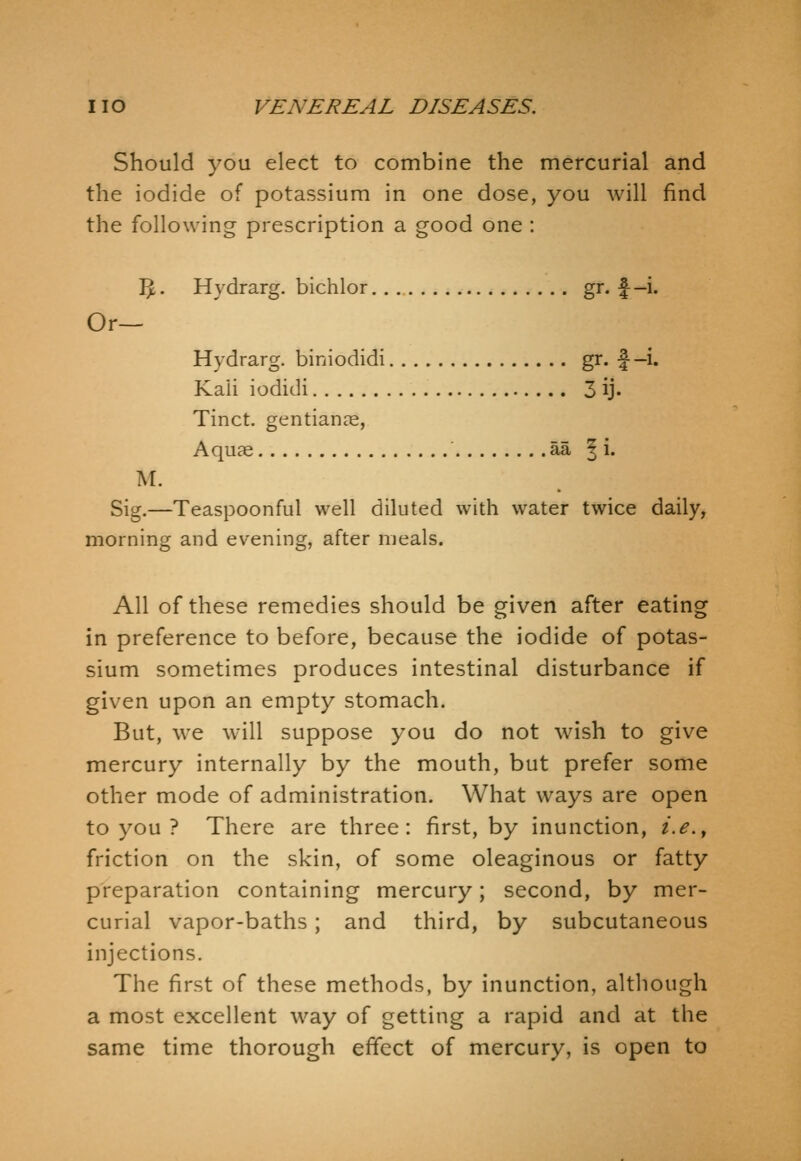 Should you elect to combine the mercurial and the iodide of potassium in one dose, you will find the following prescription a good one : IJ. Hydrarg. bichlor gr. f-i. Or— Hydrarg. biniodidi gi* f-i* Kali iodidi 3 ij. Tinct. gentianae, Aquae ' aa | i. M. Sig.—Teaspoonful well diluted with water twice daily, morning and evening, after meals. All of these remedies should be given after eating in preference to before, because the iodide of potas- sium sometimes produces intestinal disturbance if given upon an empty stomach. But, we will suppose you do not wish to give mercury internally by the mouth, but prefer some other mode of administration. What ways are open to you ? There are three: first, by inunction, i.e.^ friction on the skin, of some oleaginous or fatty preparation containing mercury; second, by mer- curial vapor-baths; and third, by subcutaneous injections. The first of these methods, by inunction, although a most excellent way of getting a rapid and at the same time thorough effect of mercury, is open to