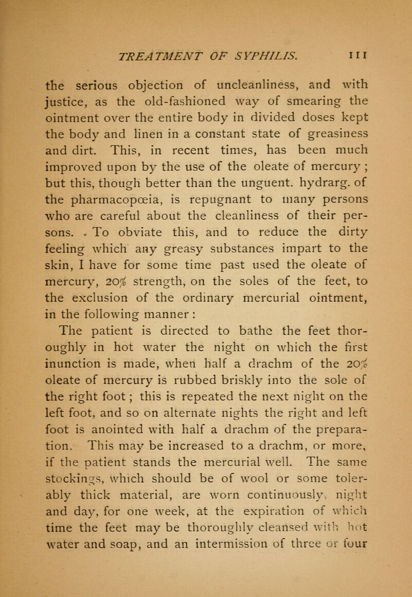 the serious objection of uncleanliness, and with justice, as the old-fashioned way of smearing the ointment over the entire body in divided doses kept the body and Hnen in a constant state of greasiness and dirt. This, in recent times, has been much improved upon by the use of the oleate of mercury ; but this, though better than the unguent, hydrarg. of the pharmacopoeia, is repugnant to many persons who are careful about the cleanliness of their per- sons. . To obviate this, and to reduce the dirty feeling which any greasy substances impart to the skin, I have for some time past used the oleate of mercury, 20,^ strength, on the soles of the feet, to the exclusion of the ordmary mercurial ointment, in the following manner : The patient is directed to bathe the feet thor- oughly in hot water the night on which the first inunction is made, when half a drachm of the 20^^ oleate of mercury is rubbed briskly into the sole of the right foot; this is repeated the next night on the left foot, and so on alternate nights the right and left foot is anointed with half a drachm of the prepara- tion. This may be increased to a drachm, or more, if the patient stands the mercurial well. The same stocking's, which should be of wool or some toler- ably thick material, are worn continuously- niglit and day, for one week, at the expiration of which time the feet may be thoroughly cleansed with hot water and soap, and an intermission of three or four