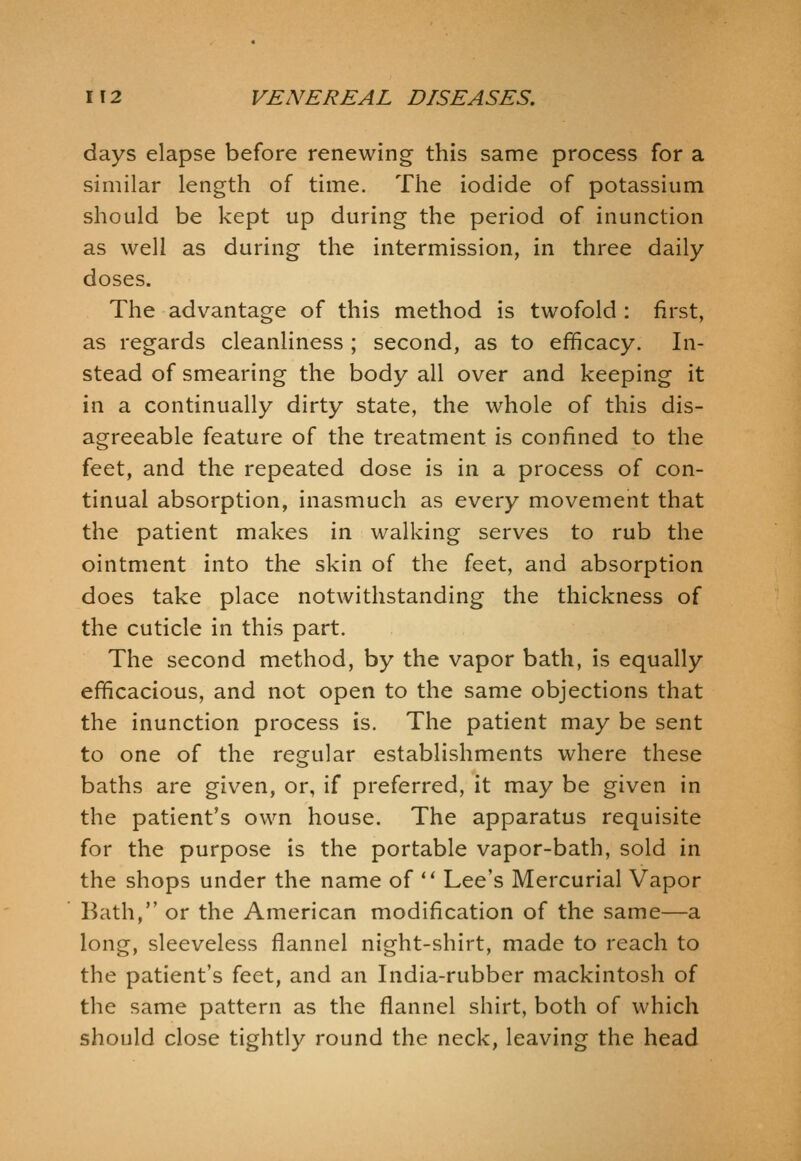 days elapse before renewing this same process for a similar length of time. The iodide of potassium should be kept up during the period of inunction as well as during the intermission, in three daily- doses. The advantage of this method is twofold : first, as regards cleanliness ; second, as to efficacy. In- stead of smearing the body all over and keeping it in a continually dirty state, the whole of this dis- agreeable feature of the treatment is confined to the feet, and the repeated dose is in a process of con- tinual absorption, inasmuch as every movement that the patient makes in walking serves to rub the ointment into the skin of the feet, and absorption does take place notwithstanding the thickness of the cuticle in this part. The second method, by the vapor bath, is equally efiicacious, and not open to the same objections that the inunction process is. The patient may be sent to one of the regular establishments where these baths are given, or, if preferred, it may be given in the patient's own house. The apparatus requisite for the purpose is the portable vapor-bath, sold in the shops under the name of *' Lee's Mercurial Vapor Bath, or the American modification of the same—a long, sleeveless flannel night-shirt, made to reach to the patient's feet, and an India-rubber mackintosh of the same pattern as the flannel shirt, both of which should close tightly round the neck, leaving the head