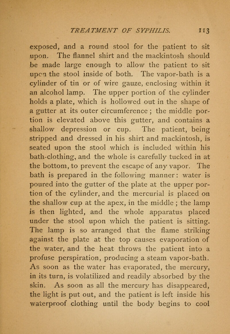 exposed, and a round stool for the patient to sit upon. The flannel shirt and the mackintosh should be made large enough to allow the patient to sit upon the stool inside of both. The vapor-bath is a cylinder of tin or of wire gauze, enclosing within it an alcohol lamp. The upper portion of the cylinder holds a plate, which is hollowed out in the shape of a gutter at its outer circumference ; the middle por- tion is elevated above this gutter, and contains a shallow depression or cup. The patient, being stripped and dressed in his shirt and mackintosh, is seated upon the stool which is included within his bath-clothing, and the whole is carefully tucked in at the bottom, to prevent the escape of any vapor. The bath is prepared in the following manner: water is poured into the gutter of the plate at the upper por- tion of the cylinder, and the mercurial is placed on the shallow cup at the apex, in the middle ; the lamp is then lighted, and the whole apparatus placed under the stool upon which the patient is sitting. The lamp is so arranged that the flame striking against the plate at the top causes evaporation of the water, and the heat throws the patient into a profuse perspiration, producing a steam vapor-bath. As soon as the water has evaporated, the mercury, in its turn, is volatilized and readily absorbed by the skin. As soon as all the mercury has disappeared, the light is put out, and the patient is left inside his waterproof clothing until the body begins to cool