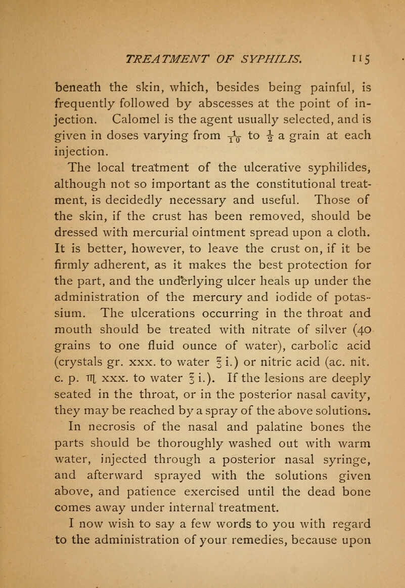 beneath the skin, which, besides being painful, is frequently followed by abscesses at the point of in- jection. Calomel is the agent usually selected, and is given in doses varying from -^^ \.o \ 2, grain at each injection. The local treatment of the ulcerative syphilides, although not so important as the constitutional treat- ment, is decidedly necessary and useful. Those of the skin, if the crust has been removed, should be dressed with mercurial ointment spread upon a cloth. It is better, however, to leave the crust on, if it be firmly adherent, as it makes the best protection for the part, and the underlying ulcer heals up under the administration of the mercury and iodide of potas- sium. The ulcerations occurring in the throat and mouth should be treated with nitrate of silver (40 grains to one fluid ounce of water), carbolic acid (crystals gr. xxx. to water 3 i.) or nitric acid (ac. nit. c. p. Tit XXX. to water 3 i.). If the lesions are deeply seated in the throat, or in the posterior nasal cavity, they may be reached by a spray of the above solutions. In necrosis of the nasal and palatine bones the parts should be thoroughly washed out with warm water, injected through a posterior nasal syringe, and afterward sprayed with the solutions given above, and patience exercised until the dead bone comes away under internal treatment. I now wish to say a few words to you with regard to the administration of your remedies, because upon