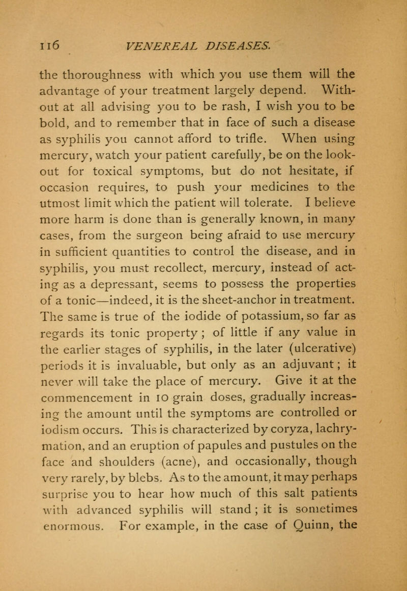 the thoroughness with which you use them will the advantage of your treatment largely depend. With- out at all advising you to be rash, I wish you to be bold, and to remember that in face of such a disease as syphilis you cannot afford to trifle. When using mercury, watch your patient carefully, be on the look- out for toxical symptoms, but do not hesitate, if occasion requires, to push your medicines to the utmost limit which the patient will tolerate. I believe more harm is done than is generally known, in many cases, from the surgeon being afraid to use mercury in sufficient quantities to control the disease, and in syphilis, you must recollect, mercury, instead of act- ing as a depressant, seems to possess the properties of a tonic—indeed, it is the sheet-anchor in treatment. The same is true of the iodide of potassium, so far as regards its tonic property ; of little if any value in the earlier stages of syphilis, in the later (ulcerative) periods it is invaluable, but only as an adjuvant; it never will take the place of mercury. Give it at the commencement in lO grain doses, gradually increas- ing the amount until the symptoms are controlled or iodism occurs. This is characterized by coryza, lachry- mation, and an eruption of papules and pustules on the face and shoulders (acne), and occasionally, though very rarely, by blebs. As to the amount, it may perhaps surprise you to hear how much of this salt patients with advanced syphilis will stand ; it is sometimes enormous. For example, in the case of Quinn, the