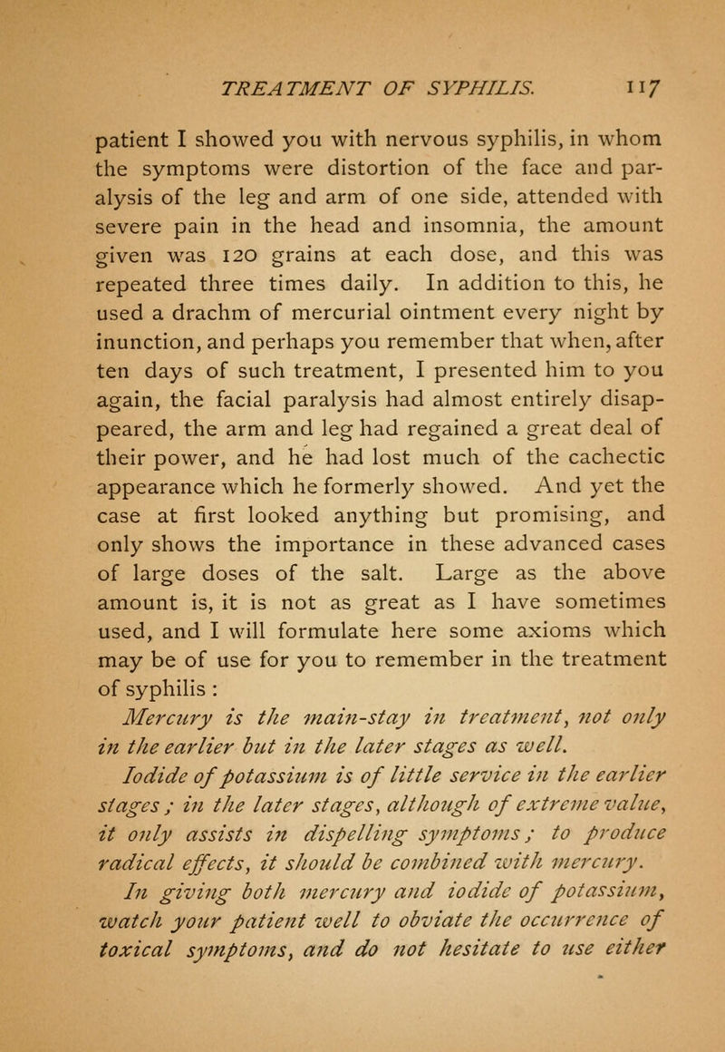 patient I showed you with nervous syphilis, in whom the symptoms were distortion of the face and par- alysis of the leg and arm of one side, attended with severe pain in the head and insomnia, the amount given was 120 grains at each dose, and this was repeated three times daily. In addition to this, he used a drachm of mercurial ointment every night by inunction, and perhaps you remember that when, after ten days of such treatment, I presented him to you again, the facial paralysis had almost entirely disap- peared, the arm and leg had regained a great deal of their power, and he had lost much of the cachectic appearance which he formerly showed. And yet the case at first looked anything but promising, and only shows the importance in these advanced cases of large doses of the salt. Large as the above amount is, it is not as great as I have sometimes used, and I will formulate here some axioms which may be of use for you to remember in the treatment of syphilis : Mercury is the main-stay in treatment, not only in the earlier but in the later stages as well. Iodide of potassium is of little service in the earlier stages ; in the later stages, altJiotigh of extreme value^ it only assists ijt dispelling symptoms; to produce radical effects, it sJiould be combined with mercury. In giving both mercury and iodide of potassiunty watch your patient zvell to obviate the occurrence of toxical symptomSy a?id do not hesitate to tcse either