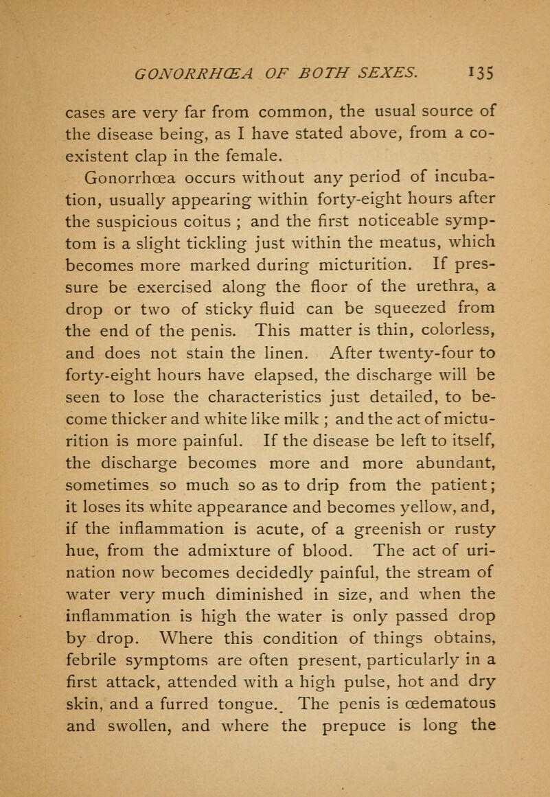 cases are very far from common, the usual source of the disease being, as I have stated above, from a co- existent clap in the female. Gonorrhoea occurs without any period of incuba- tion, usually appearing within forty-eight hours after the suspicious coitus ; and the first noticeable symp- tom is a slight tickhng just within the meatus, which becomes more marked during micturition. If pres- sure be exercised along the floor of the urethra, a drop or two of sticky fluid can be squeezed from the end of the penis. This matter is thin, colorless, and does not stain the linen. After twenty-four to forty-eight hours have elapsed, the discharge will be seen to lose the characteristics just detailed, to be- come thicker and white like milk ; and the act of mictu- rition is more painful. If the disease be left to itself, the discharge becomes more and more abundant, sometimes so much so as to drip from the patient; it loses its white appearance and becomes yellow, and, if the inflammation is acute, of a greenish or rusty hue, from the admixture of blood. The act of uri- nation now becomes decidedly painful, the stream of water very much diminished in size, and when the inflammation is high the water is only passed drop by drop. Where this condition of things obtains, febrile symptoms are often present, particularly in a first attack, attended with a high pulse, hot and dry skin, and a furred tongue.^ The penis is oedematous and swollen, and where the prepuce is long the