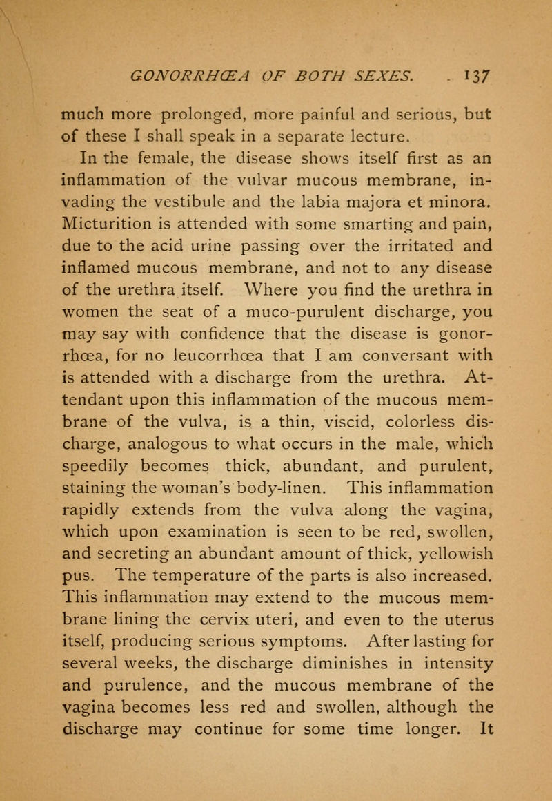 much more prolonged, more painful and serious, but of these I shall speak in a separate lecture. In the female, the disease shows itself first as an inflammation of the vulvar mucous membrane, in- vading the vestibule and the labia majora et minora. Micturition is attended with some smarting and pain, due to the acid urine passing over the irritated and inflamed mucous membrane, and not to any disease of the urethra itself. Where you find the urethra in women the seat of a muco-purulent discharge, you may say with confidence that the disease is gonor- rhoea, for no leucorrhcea that I am conversant with is attended with a discharge from the urethra. At- tendant upon this inflammation of the mucous mem- brane of the vulva, is a thin, viscid, colorless dis- charge, analogous to what occurs in the male, which speedily becomes thick, abundant, and purulent, staining the woman's body-linen. This inflammation rapidly extends from the vulva along the vagina, which upon examination is seen to be red, swollen, and secreting an abundant amount of thick, yellowish pus. The temperature of the parts is also increased. This inflammation may extend to the mucous mem- brane lining the cervix uteri, and even to the uterus itself, producing serious symptoms. After lasting for several weeks, the discharge diminishes in intensity and purulence, and the mucous membrane of the vagina becomes less red and swollen, although the discharge may continue for some time longer. It