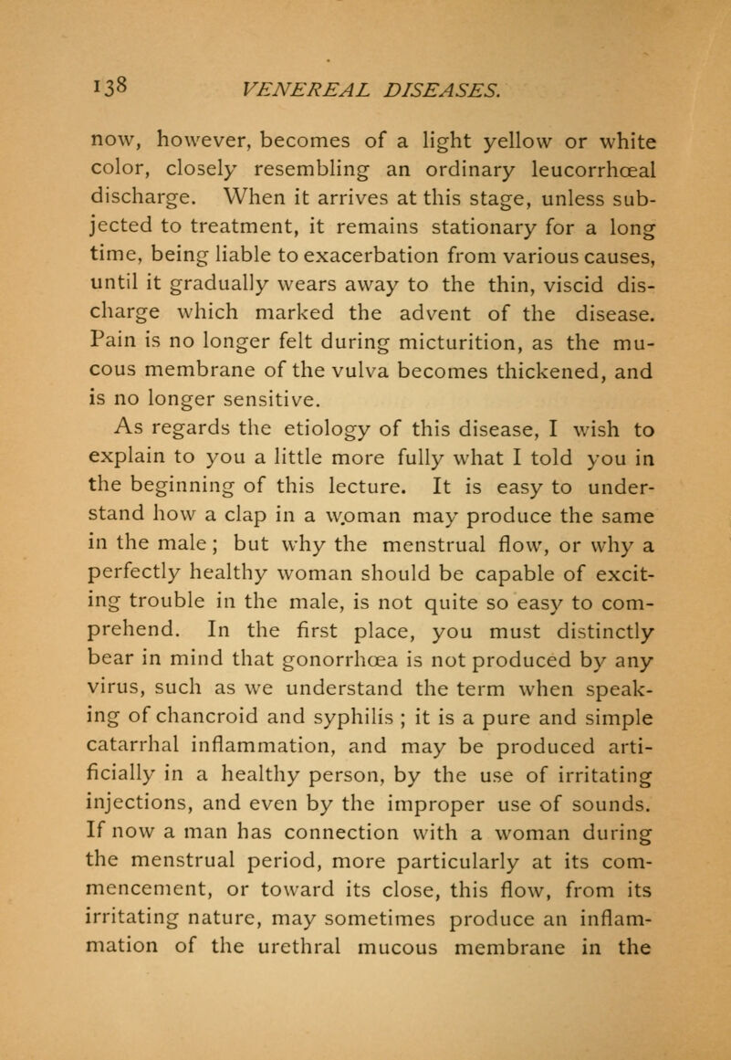 now, however, becomes of a light yellow or white color, closely resembling an ordinary leucorrhoeal discharge. When it arrives at this stage, unless sub- jected to treatment, it remains stationary for a long time, being liable to exacerbation from various causes, until it gradually wears away to the thin, viscid dis- charge which marked the advent of the disease. Pain is no longer felt during micturition, as the mu- cous membrane of the vulva becomes thickened, and is no longer sensitive. As regards the etiology of this disease, I wish to explain to you a little more fully what I told you in the beginning of this lecture. It is easy to under- stand how a clap in a woman may produce the same in the male; but why the menstrual flow, or why a perfectly healthy woman should be capable of excit- ing trouble in the male, is not quite so easy to com- prehend. In the first place, you must distinctly bear in mind that gonorrhoea is not produced by any virus, such as we understand the term when speak- ing of chancroid and syphilis ; it is a pure and simple catarrhal inflammation, and may be produced arti- ficially in a healthy person, by the use of irritating injections, and even by the improper use of sounds. If now a man has connection with a woman during the menstrual period, more particularly at its com- mencement, or toward its close, this flow, from its irritating nature, may sometimes produce an inflam- mation of the urethral mucous membrane in the