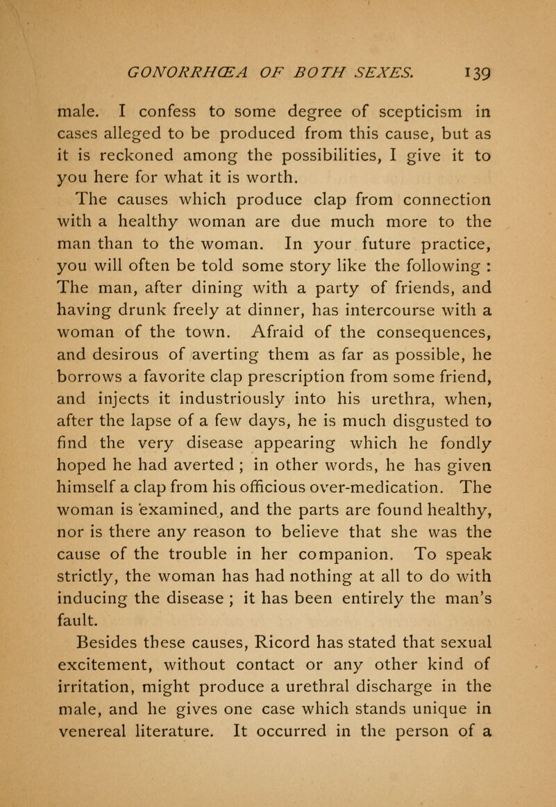 male. I confess to some degree of scepticism in cases alleged to be produced from this cause, but as it is reckoned among the possibilities, I give it to you here for what it is worth. The causes which produce clap from connection with a healthy woman are due much more to the man than to the woman. In your future practice, you will often be told some story like the following : The man, after dining with a party of friends, and having drunk freely at dinner, has intercourse with a woman of the town. Afraid of the consequences, and desirous of averting them as far as possible, he borrows a favorite clap prescription from some friend, and injects it industriously into his urethra, when, after the lapse of a few days, he is much disgusted to find the very disease appearing which he fondly hoped he had averted ; in other words, he has given himself a clap from his officious over-medication. The woman is examined, and the parts are found healthy, nor is there any reason to believe that she was the cause of the trouble in her companion. To speak strictly, the woman has had nothing at all to do with inducing the disease ; it has been entirely the man's fault. Besides these causes, Ricord has stated that sexual excitement, without contact or any other kind of irritation, might produce a urethral discharge in the male, and he gives one case which stands unique in venereal literature. It occurred in the person of a