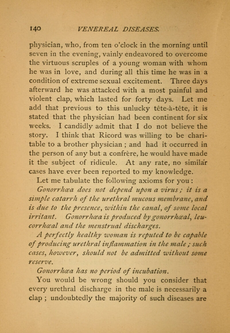 physician, who, from ten o'clock in the morning until seven in the evening, vainly endeavored to overcome the virtuous scruples of a young woman with whom he was in love, and during all this time he was in a condition of extreme sexual excitement. Three days afterward he was attacked with a most painful and violent clap, which lasted for forty days. Let me add that previous to this unlucky tete-a-tete, it is stated that the physician had been continent for six weeks. I candidly admit that I do not believe the story. I think that Ricord was willing to be chari- table to a brother physician ; and had it occurred in the person of any but a confrere, he would have made it the subject of ridicule. At any rate, no similar cases have ever been reported to my knowledge. Let me tabulate the following axioms for you : GonorrJicea does not depend upon a vims; it is a simple catarrh of the urethral mucous membrane^ and is due to the presentee^ within the canal, of some local irritant. Gonorrhoea is produced bygonorrhceal^ leu- corrhoeal and tJie menstrual discharges. A perfectly healthy womaji is reputed to be capable of producing urethral inflammatio7i in tJie male ; such cases, hozvevery should not be admitted without some reserve. Gonorrhoea has no pei'iod of incubation. You would be wrong should you consider that every urethral discharge in the male is necessarily a clap ; undoubtedly the majority of such diseases are