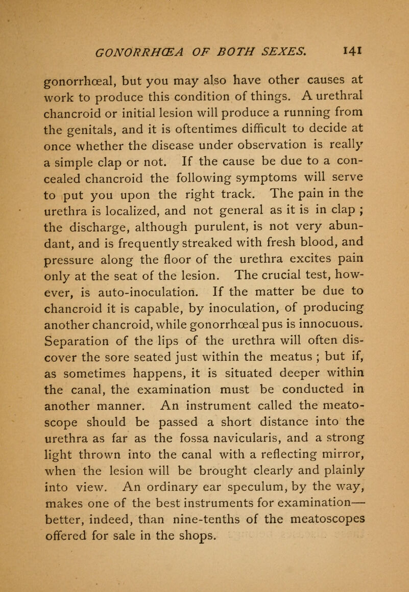 gonorrhoeal, but you may also have other causes at work to produce this condition of things. A urethral chancroid or initial lesion will produce a running from the genitals, and it is oftentimes difficult to decide at once whether the disease under observation is really a simple clap or not. If the cause be due to a con- cealed chancroid the following symptoms will serve to put you upon the right track. The pain in the urethra is localized, and not general as it is in clap ; the discharge, although purulent, is not very abun- dant, and is frequently streaked with fresh blood, and pressure along the floor of the urethra excites pain only at the seat of the lesion. The crucial test, how- ever, is auto-inoculation. If the matter be due to chancroid it is capable, by inoculation, of producing another chancroid, while gonorrhoeal pus is innocuous. Separation of the lips of the urethra will often dis- cover the sore seated just within the meatus ; but if, as sometimes happens, it is situated deeper within the canal, the examination must be conducted in another manner. An instrument called the meato- scope should be passed a short distance into the urethra as far as the fossa navicularis, and a strong light thrown into the canal with a reflecting mirror, when the lesion will be brought clearly and plainly into view. An ordinary ear speculum, by the way, makes one of the best instruments for examination— better, indeed, than nine-tenths of the meatoscopes offered for sale in the shops.