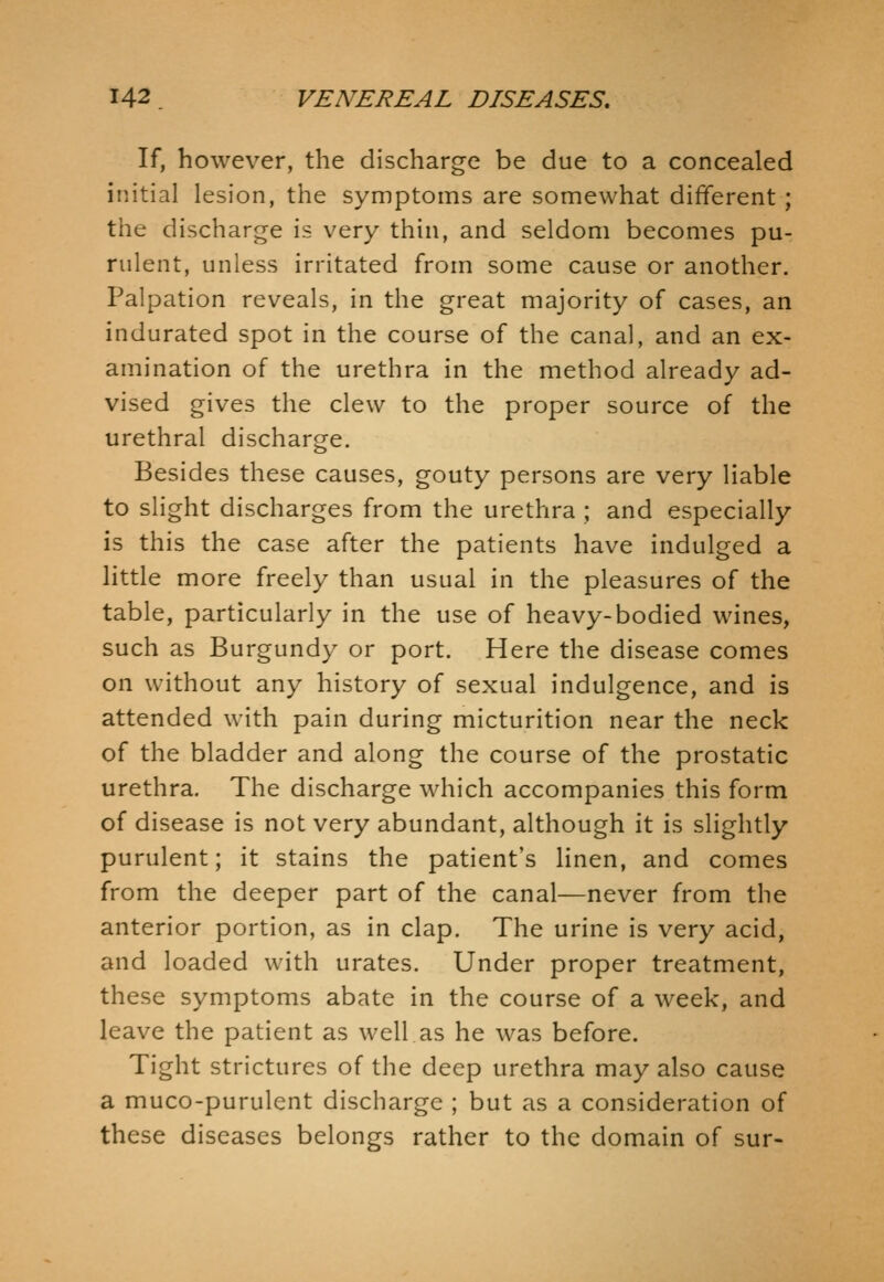 If, however, the discharge be due to a concealed initial lesion, the symptoms are somewhat different ; the discharge is very thin, and seldom becomes pu- rulent, unless irritated from some cause or another. Palpation reveals, in the great majority of cases, an indurated spot in the course of the canal, and an ex- amination of the urethra in the method already ad- vised gives the clew to the proper source of the urethral discharge. Besides these causes, gouty persons are very liable to slight discharges from the urethra ; and especially is this the case after the patients have indulged a little more freely than usual in the pleasures of the table, particularly in the use of heavy-bodied wines, such as Burgundy or port. Here the disease comes on without any history of sexual indulgence, and is attended with pain during micturition near the neck of the bladder and along the course of the prostatic urethra. The discharge which accompanies this form of disease is not very abundant, although it is slightly purulent; it stains the patient's linen, and comes from the deeper part of the canal—never from the anterior portion, as in clap. The urine is very acid, and loaded with urates. Under proper treatment, these symptoms abate in the course of a week, and leave the patient as well as he was before. Tight strictures of the deep urethra may also cause a muco-purulent discharge ; but as a consideration of these diseases belongs rather to the domain of sur-