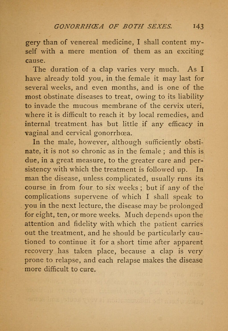 gery than of venereal medicine, I shall content my- self with a mere mention of them as an exciting cause. The duration of a clap varies very much. As I have already told you, in the female it may last for several weeks, and even months, and is one of the most obstinate diseases to treat, owing to its liability to invade the mucous membrane of the cervix uteri, where it is difficult to reach it by local remedies, and internal treatment has but little if any efficacy in vaginal and cervical gonorrhoea. In the male, however, although sufficiently obsti- nate, it is not so chronic as in the female ; and this is due, in a great measure, to the greater care and per- sistency with which the treatment is followed up. In man the disease, unless complicated, usually runs its course in from four to six weeks ; but if any of the complications supervene of which I shall speak to you in the next lecture, the disease may be prolonged for eight, ten, or more weeks. Much depends upon the attention and fidelity with which the patient carries out the treatment, and he should be particularly cau- tioned to continue it for a short time after apparent recovery has taken place, because a clap is very prone to relapse, and each relapse makes the disease more difficult to cure.