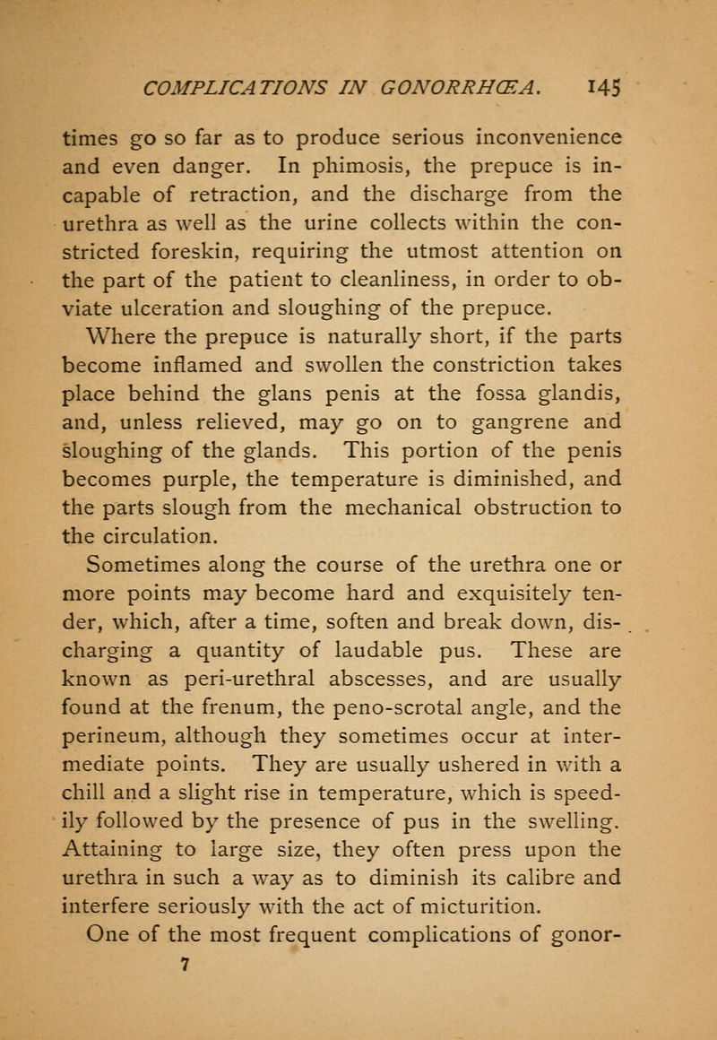 times go so far as to produce serious inconvenience and even danger. In phimosis, the prepuce is in- capable of retraction, and the discharge from the urethra as well as the urine collects within the con- stricted foreskin, requiring the utmost attention on the part of the patient to cleanliness, in order to ob- viate ulceration and sloughing of the prepuce. Where the prepuce is naturally short, if the parts become inflamed and swollen the constriction takes place behind the glans penis at the fossa glandis, and, unless relieved, may go on to gangrene and sloughing of the glands. This portion of the penis becomes purple, the temperature is diminished, and the parts slough from the mechanical obstruction to the circulation. Sometimes along the course of the urethra one or more points m.ay become hard and exquisitely ten- der, which, after a time, soften and break down, dis- charging a quantity of laudable pus. These are known as peri-urethral abscesses, and are usually found at the frenum, the peno-scrotal angle, and the perineum, although they sometimes occur at inter- mediate points. They are usually ushered in with a chill and a slight rise in temperature, which is speed- ily followed by the presence of pus in the swelling. Attaining to large size, they often press upon the urethra in such a way as to diminish its calibre and interfere seriously with the act of micturition. One of the most frequent complications of gonor- 7