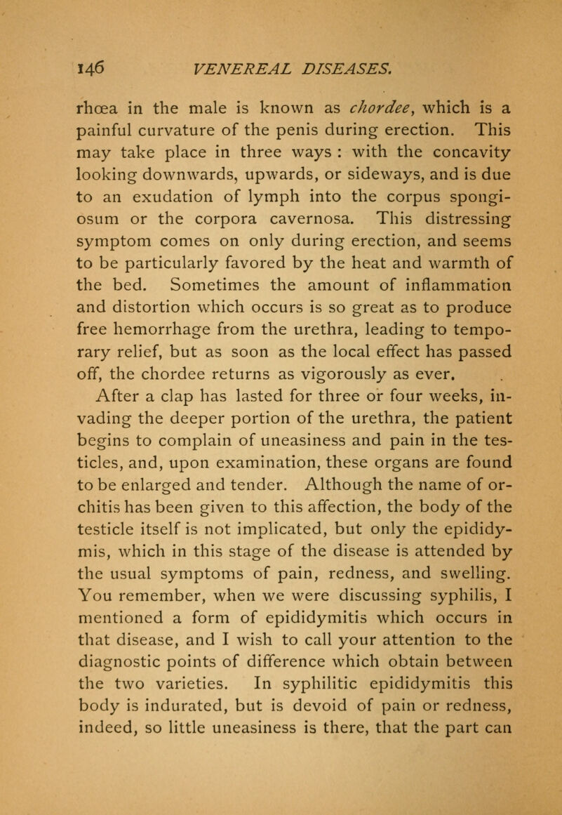 rhoea in the male is known as chordee, which is a painful curvature of the penis during erection. This may take place in three ways : with the concavity looking downwards, upwards, or sideways, and is due to an exudation of lymph into the corpus spongi- osum or the corpora cavernosa. This distressing symptom comes on only during erection, and seems to be particularly favored by the heat and warmth of the bed. Sometimes the amount of inflammation and distortion which occurs is so great as to produce free hemorrhage from the urethra, leading to tempo- rary relief, but as soon as the local effect has passed off, the chordee returns as vigorously as ever. After a clap has lasted for three or four weeks, in- vading the deeper portion of the urethra, the patient begins to complain of uneasiness and pain in the tes- ticles, and, upon examination, these organs are found to be enlarged and tender. Although the name of or- chitis has been given to this affection, the body of the testicle itself is not implicated, but only the epididy- mis, which in this stage of the disease is attended by the usual symptoms of pain, redness, and swelling. You remember, when we were discussing syphilis, I mentioned a form of epididymitis which occurs in that disease, and I wish to call your attention to the diagnostic points of difference which obtain between the two varieties. In syphilitic epididymitis this body is indurated, but is devoid of pain or redness, indeed, so little uneasiness is there, that the part can