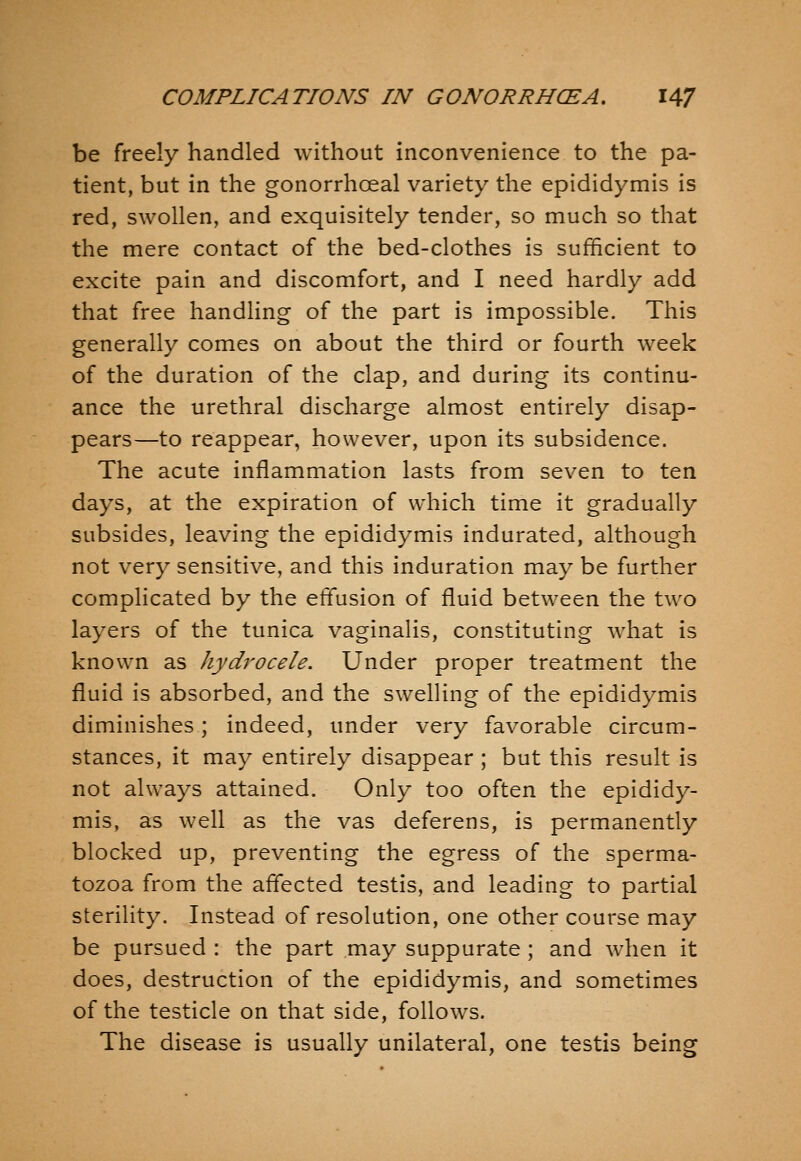 be freely handled without inconvenience to the pa- tient, but in the gonorrhceal variety the epididymis is red, swollen, and exquisitely tender, so much so that the mere contact of the bed-clothes is sufficient to excite pain and discomfort, and I need hardly add that free handling of the part is impossible. This generally comes on about the third or fourth week of the duration of the clap, and during its continu- ance the urethral discharge almost entirely disap- pears—to reappear, however, upon its subsidence. The acute inflammation lasts from seven to ten days, at the expiration of which time it gradually subsides, leaving the epididymis indurated, although not very sensitive, and this induration may be further complicated by the effusion of fluid between the two layers of the tunica vaginalis, constituting what is known as hydrocele. Under proper treatment the fluid is absorbed, and the swelling of the epididymis diminishes; indeed, under very favorable circum- stances, it may entirely disappear ; but this result is not always attained. Only too often the epididy- mis, as well as the vas deferens, is permanently blocked up, preventing the egress of the sperma- tozoa from the affected testis, and leading to partial sterility. Instead of resolution, one other course may be pursued : the part may suppurate ; and when it does, destruction of the epididymis, and sometimes of the testicle on that side, follows. The disease is usually unilateral, one testis being