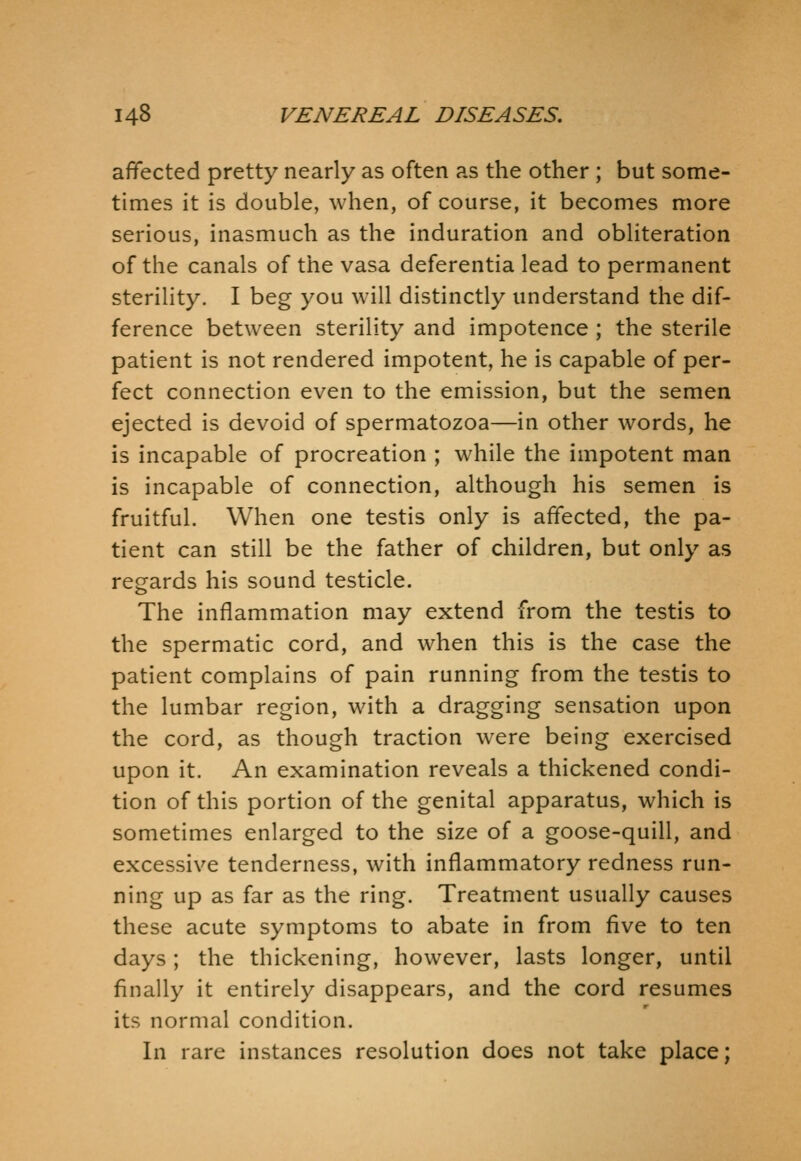 affected pretty nearly as often as the other ; but some- times it is double, when, of course, it becomes more serious, inasmuch as the induration and obliteration of the canals of the vasa deferentia lead to permanent sterility. I beg you will distinctly understand the dif- ference between sterility and impotence ; the sterile patient is not rendered impotent, he is capable of per- fect connection even to the emission, but the semen ejected is devoid of spermatozoa—in other words, he is incapable of procreation ; while the impotent man is incapable of connection, although his semen is fruitful. When one testis only is affected, the pa- tient can still be the father of children, but only as regards his sound testicle. The inflammation may extend from the testis to the spermatic cord, and when this is the case the patient complains of pain running from the testis to the lumbar region, with a dragging sensation upon the cord, as though traction were being exercised upon it. An examination reveals a thickened condi- tion of this portion of the genital apparatus, which is sometimes enlarged to the size of a goose-quill, and excessive tenderness, with inflammatory redness run- ning up as far as the ring. Treatment usually causes these acute symptoms to abate in from five to ten days; the thickening, however, lasts longer, until finally it entirely disappears, and the cord resumes its normal condition. In rare instances resolution does not take place;