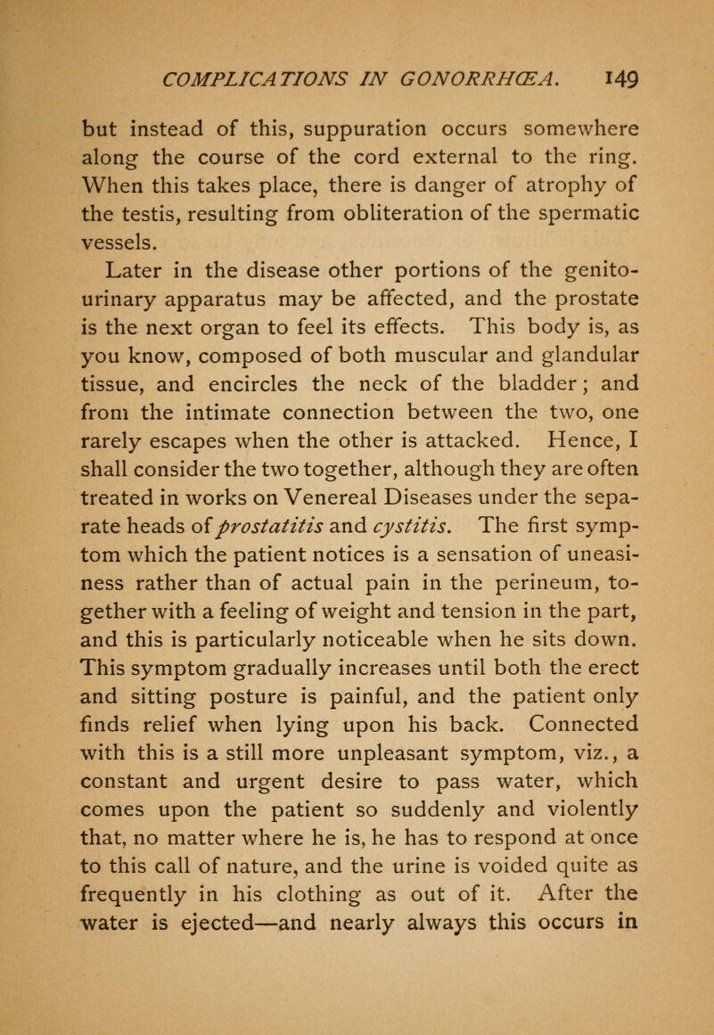 but instead of this, suppuration occurs somewhere along the course of the cord external to the ring. When this takes place, there is danger of atrophy of the testis, resulting from obliteration of the spermatic vessels. Later in the disease other portions of the genito- urinary apparatus may be affected, and the prostate is the next organ to feel its effects. This body is, as you know, composed of both muscular and glandular tissue, and encircles the neck of the bladder; and from the intimate connection between the two, one rarely escapes when the other is attacked. Hence, I shall consider the two together, although they are often treated in works on Venereal Diseases under the sepa- rate heads oiprostatitis and cystitis. The first symp- tom which the patient notices is a sensation of uneasi- ness rather than of actual pain in the perineum, to- gether with a feeling of weight and tension in the part, and this is particularly noticeable when he sits down. This symptom gradually increases until both the erect and sitting posture is painful, and the patient only fmds relief when lying upon his back. Connected with this is a still more unpleasant symptom, viz., a constant and urgent desire to pass water, which comes upon the patient so suddenly and violently that, no matter where he is, he has to respond at once to this call of nature, and the urine is voided quite as frequently in his clothing as out of it. After the water is ejected—and nearly always this occurs in