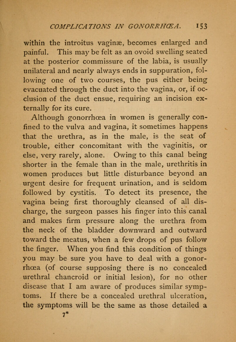 within the introitus vaginae, becomes enlarged and painful. This may be felt as an ovoid swelling seated at the posterior commissure of the labia, is usually unilateral and nearly always ends in suppuration, fol- lowing one of two courses, the pus either being evacuated through the duct into the vagina, or, if oc- clusion of the duct ensue, requiring an incision ex- ternally for its cure. Although gonorrhoea in women is generally con- fined to the vulva and vagina, it sometimes happens that the urethra, as in the male, is the seat of trouble, either concomitant with the vaginitis, or else, very rarely, alone. Owing to this canal being shorter in the female than in the male, urethritis in women produces but Httle disturbance beyond an urgent desire for frequent urination, and is seldom followed by cystitis. To detect its presence, the vagina being first thoroughly cleansed of ail dis- charge, the surgeon passes his finger into this canal and makes firm pressure along the urethra from the neck of the bladder downward and outward toward the meatus, when a few drops of pus follow the finger. When you find this condition of things you may be sure you have to deal with a gonor- rhoea (of course supposing there is no concealed urethral chancroid or initial lesion), for no other disease that I am aware of produces similar symp- toms. If there be a concealed urethral ulceration, the symptoms will be the same as those detailed a