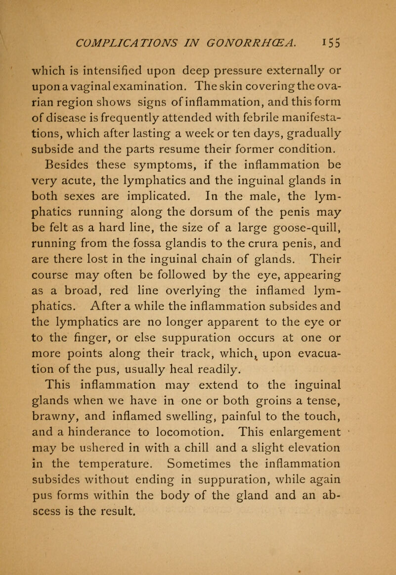 which is intensified upon deep pressure externally or upon a vaginal examination. The skin covering the ova- rian region shows signs of inflammation, and this form of disease is frequently attended with febrile manifesta- tions, which after lasting a week or ten days, gradually subside and the parts resume their former condition. Besides these symptoms, if the inflammation be very acute, the lymphatics and the inguinal glands in both sexes are implicated. In the male, the lym- phatics running along the dorsum of the penis may be felt as a hard line, the size of a large goose-quill, running from the fossa glandis to the crura penis, and are there lost in the inguinal chain of glands. Their course may often be followed by the eye, appearing as a broad, red line overlying the inflamed lym- phatics. After a while the inflammation subsides and the lymphatics are no longer apparent to the eye or to the finger, or else suppuration occurs at one or more points along their track, which, upon evacua- tion of the pus, usually heal readily. This inflammation may extend to the inguinal glands when we have in one or both groins a tense, brawny, and inflamed swelling, painful to the touch, and a hinderance to locomotion. This enlargement may be ushered in with a chill and a slight elevation in the temperature. Sometimes the inflammation subsides without ending in suppuration, while again pus forms within the body of the gland and an ab- scess is the result.