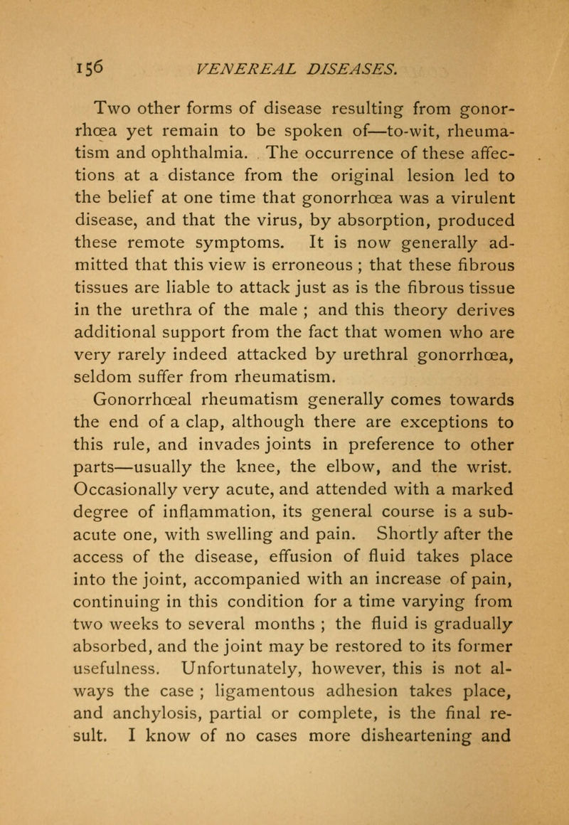 Two other forms of disease resulting from gonor- rhoea yet remain to be spoken of—to-wit, rheuma- tism and ophthalmia. The occurrence of these affec- tions at a distance from the original lesion led to the belief at one time that gonorrhoea was a virulent disease, and that the virus, by absorption, produced these remote symptoms. It is now generally ad- mitted that this view is erroneous ; that these fibrous tissues are liable to attack just as is the fibrous tissue in the urethra of the male ; and this theory derives additional support from the fact that women who are very rarely indeed attacked by urethral gonorrhoea, seldom suffer from rheumatism. Gonorrhoeal rheumatism generally comes towards the end of a clap, although there are exceptions to this rule, and invades joints in preference to other parts—usually the knee, the elbow, and the wrist. Occasionally very acute, and attended with a marked degree of inflammation, its general course is a sub- acute one, with swelling and pain. Shortly after the access of the disease, effusion of fluid takes place into the joint, accompanied with an increase of pain, continuing in this condition for a time varying from two weeks to several months ; the fluid is gradually absorbed, and the joint may be restored to its former usefulness. Unfortunately, however, this is not al- ways the case ; ligamentous adhesion takes place, and anchylosis, partial or complete, is the final re- sult. I know of no cases more disheartening and