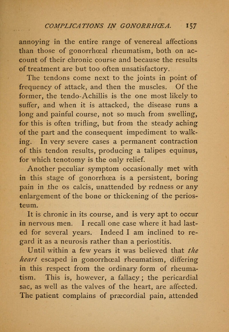 annoying in the entire range of venereal affections than those of gonorrhceal rheumatism, both on ac- count of their chronic course and because the results of treatment are but too often unsatisfactory. The tendons come next to the joints in point of frequency of attack, and then the muscles. Of the former, the tendo-Achillis is the one most likely to suffer, and when it is attacked, the disease runs a long and painful course, not so much from swelling, for this is often trifling, but from the steady aching of the part and the consequent impediment to walk- ing. In very severe cases a permanent contraction of this tendon results, producing a talipes equinus, for which tenotomy is the only relief. Another peculiar symptom occasionally met with in this stage of gonorrhoea is a persistent, boring pain in the os calcis, unattended by redness or any enlargement of the bone or thickening of the perios- teum. It is chronic in its course, and is very apt to occur in nervous men. I recall one case where it had last- ed for several years. Indeed I am inclined to re- gard it as a neurosis rather than a periostitis. Until within a few years it was believed that the heart escaped in gonorrhceal rheumatism, differing in this respect from the ordinary form of rheuma- tism. This is, however, a fallacy; the pericardial sac, as well as the valves of the heart, are affected. The patient complains of praecordial pain, attended
