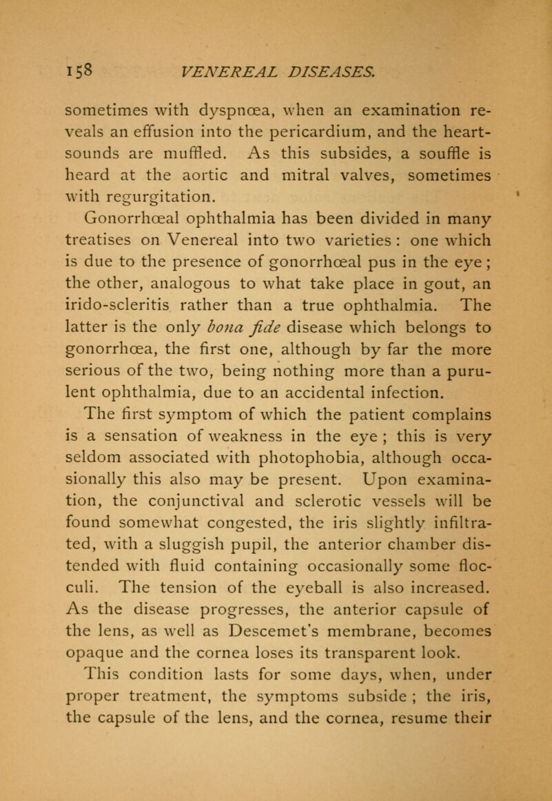 sometimes with dyspnoea, when an examination re- veals an effusion into the pericardium, and the heart- sounds are muffled. As this subsides, a souffle is heard at the aortic and mitral valves, sometimes with regurgitation. Gonorrhoeal ophthalmia has been divided in many treatises on Venereal into two varieties : one which is due to the presence of gonorrhoeal pus in the eye; the other, analogous to what take place in gout, an irido-scleritis rather than a true ophthalmia. The latter is the only bona fide disease which belongs to gonorrhoea, the first one, although by far the more serious of the two, being nothing more than a puru- lent ophthalmia, due to an accidental infection. The first symptom of which the patient complains is a sensation of weakness in the eye ; this is very seldom associated with photophobia, although occa- sionally this also may be present. Upon examina- tion, the conjunctival and sclerotic vessels will be found somewhat congested, the iris slightly infiltra- ted, with a sluggish pupil, the anterior chamber dis- tended with fluid containing occasionally some floc- culi. The tension of the eyeball is also increased. As the disease progresses, the anterior capsule of the lens, as well as Descemet's membrane, becomes opaque and the cornea loses its transparent look. This condition lasts for some days, when, under proper treatment, the symptoms subside ; the iris, the capsule of the lens, and the cornea, resume their