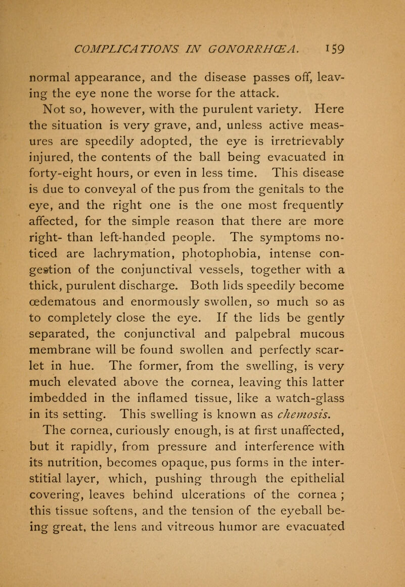 normal appearance, and the disease passes off, leav- ing the eye none the worse for the attack. Not so, however, with the purulent variety. Here the situation is very grave, and, unless active meas- ures are speedily adopted, the eye is irretrievably injured, the contents of the ball being evacuated in forty-eight hours, or even in less time. This disease is due to conveyal of the pus from the genitals to the eye, and the right one is the one most frequently affected, for the simple reason that there are more right- than left-handed people. The symptoms no- ticed are lachrymation, photophobia, intense con- gestion of the conjunctival vessels, together with a thick, purulent discharge. Both lids speedily become oedematous and enormously swollen, so much so as to completely close the eye. If the lids be gently separated, the conjunctival and palpebral mucous membrane will be found swollen and perfectly scar- let in hue. The former, from the swelling, is very much elevated above the cornea, leaving this latter imbedded in the inflamed tissue, like a watch-glass in its setting. This swelling is known as chemosis. The cornea, curiously enough, is at first unaffected, but it rapidly, from pressure and interference with its nutrition, becomes opaque, pus forms in the inter- stitial layer, which, pushing through the epithelial covering, leaves behind ulcerations of the cornea ; this tissue softens, and the tension of the eyeball be- ing great, the lens and vitreous humor are evacuated