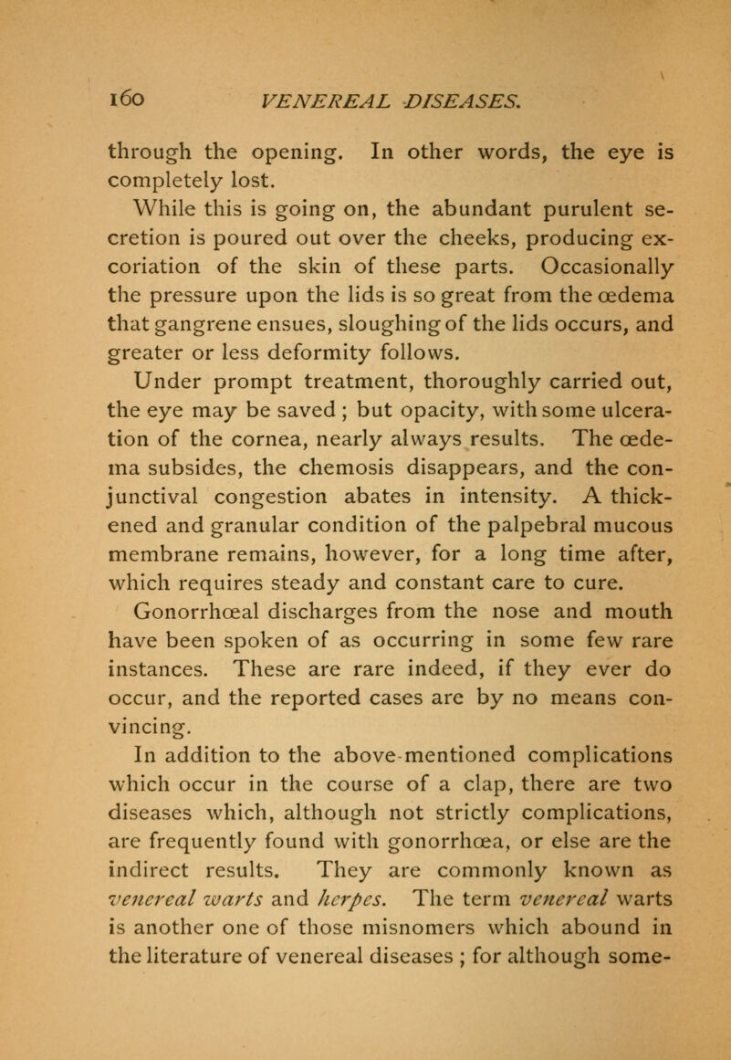 through the opening. In other words, the eye is completely lost. While this is going on, the abundant purulent se- cretion is poured out over the cheeks, producing ex- coriation of the skin of these parts. Occasionally the pressure upon the lids is so great from the oedema that gangrene ensues, sloughing of the lids occurs, and greater or less deformity follows. Under prompt treatment, thoroughly carried out, the eye may be saved ; but opacity, with some ulcera- tion of the cornea, nearly always results. The oede- ma subsides, the chemosis disappears, and the con- junctival congestion abates in intensity. A thick- ened and granular condition of the palpebral mucous membrane remains, however, for a long time after, which requires steady and constant care to cure. Gonorrhoeal discharges from the nose and mouth have been spoken of as occurring in some few rare instances. These are rare indeed, if they ever do occur, and the reported cases are by no means con- vincing. In addition to the above-mentioned complications which occur in the course of a clap, there are two diseases which, although not strictly complications, are frequently found with gonorrhoea, or else are the indirect results. They are commonly known as venereal warts and herpes. The term venereal warts is another one of those misnomers which abound in the literature of venereal diseases ; for although some-