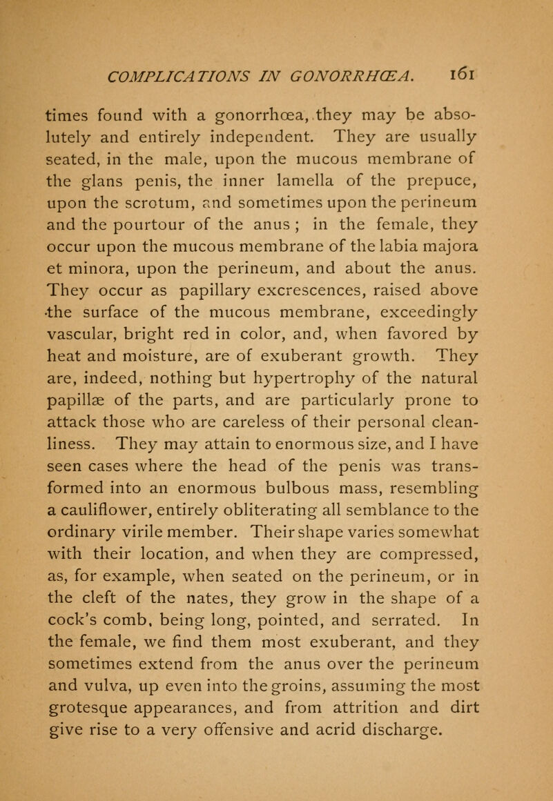 times found with a gonorrhcea, they may be abso- lutely and entirely independent. They are usually seated, in the male, upon the mucous membrane of the glans penis, the inner lamella of the prepuce, upon the scrotum, and sometimes upon the perineum and the pourtour of the anus ; in the female, they occur upon the mucous membrane of the labia majora et minora, upon the perineum, and about the anus. They occur as papillary excrescences, raised above •the surface of the mucous membrane, exceedingly vascular, bright red in color, and, when favored by heat and moisture, are of exuberant growth. They are, indeed, nothing but hypertrophy of the natural papillae of the parts, and are particularly prone to attack those who are careless of their personal clean- liness. They may attain to enormous size, and I have seen cases where the head of the penis was trans- formed into an enormous bulbous mass, resembling a cauliflower, entirely obliterating all semblance to the ordinary virile member. Their shape varies somewhat with their location, and when they are compressed, as, for example, when seated on the perineum, or in the cleft of the nates, they grow in the shape of a cock's comb, being long, pointed, and serrated. In the female, we find them most exuberant, and they sometimes extend from the anus over the perineum and vulva, up even into the groins, assuming the most grotesque appearances, and from attrition and dirt give rise to a very offensive and acrid discharge.